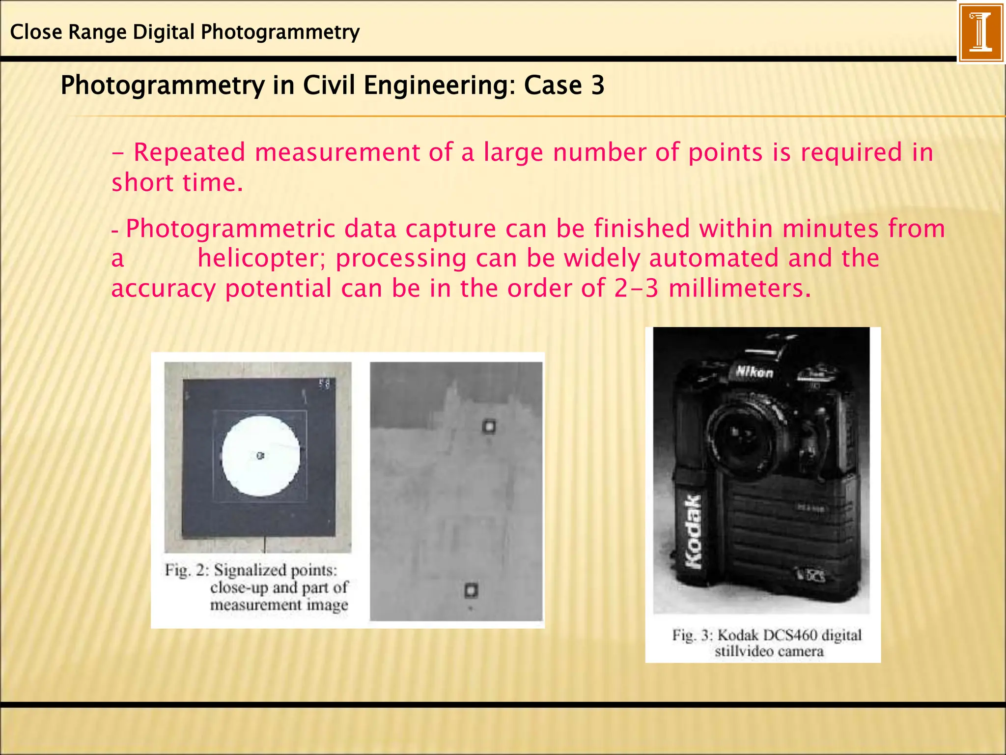 Close Range Digital Photogrammetry
Photogrammetry in Civil Engineering: Case 3
- Repeated measurement of a large number of points is required in
short time.
- Photogrammetric data capture can be finished within minutes from
a helicopter; processing can be widely automated and the
accuracy potential can be in the order of 2-3 millimeters.
 