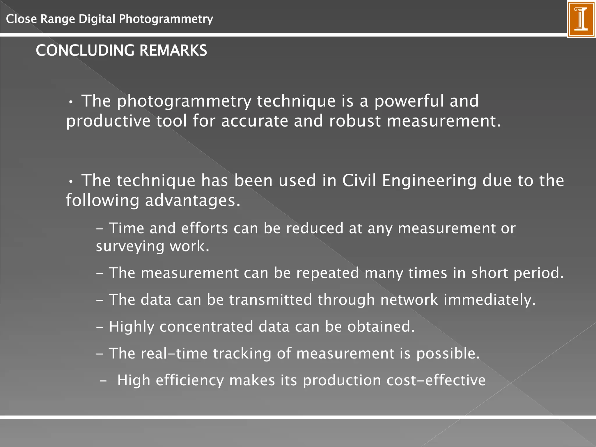 Close Range Digital Photogrammetry
CONCLUDING REMARKS
• The photogrammetry technique is a powerful and
productive tool for accurate and robust measurement.
• The technique has been used in Civil Engineering due to the
following advantages.
- Time and efforts can be reduced at any measurement or
surveying work.
- The measurement can be repeated many times in short period.
- The data can be transmitted through network immediately.
- Highly concentrated data can be obtained.
- The real-time tracking of measurement is possible.
- High efficiency makes its production cost-effective
 