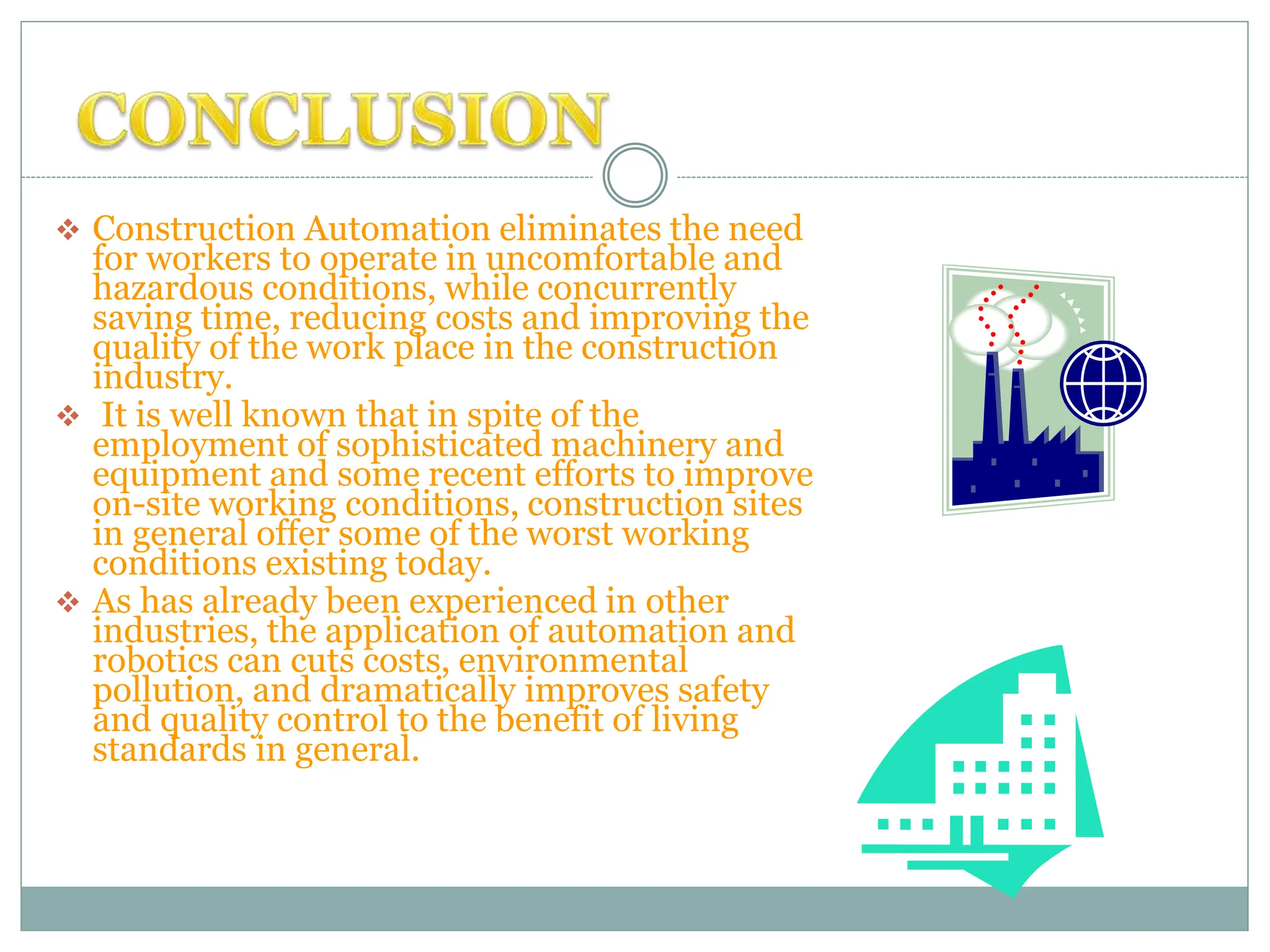  Construction Automation eliminates the need
for workers to operate in uncomfortable and
hazardous conditions, while concurrently
saving time, reducing costs and improving the
quality of the work place in the construction
industry.
 It is well known that in spite of the
employment of sophisticated machinery and
equipment and some recent efforts to improve
on-site working conditions, construction sites
in general offer some of the worst working
conditions existing today.
 As has already been experienced in other
industries, the application of automation and
robotics can cuts costs, environmental
pollution, and dramatically improves safety
and quality control to the benefit of living
standards in general.
 