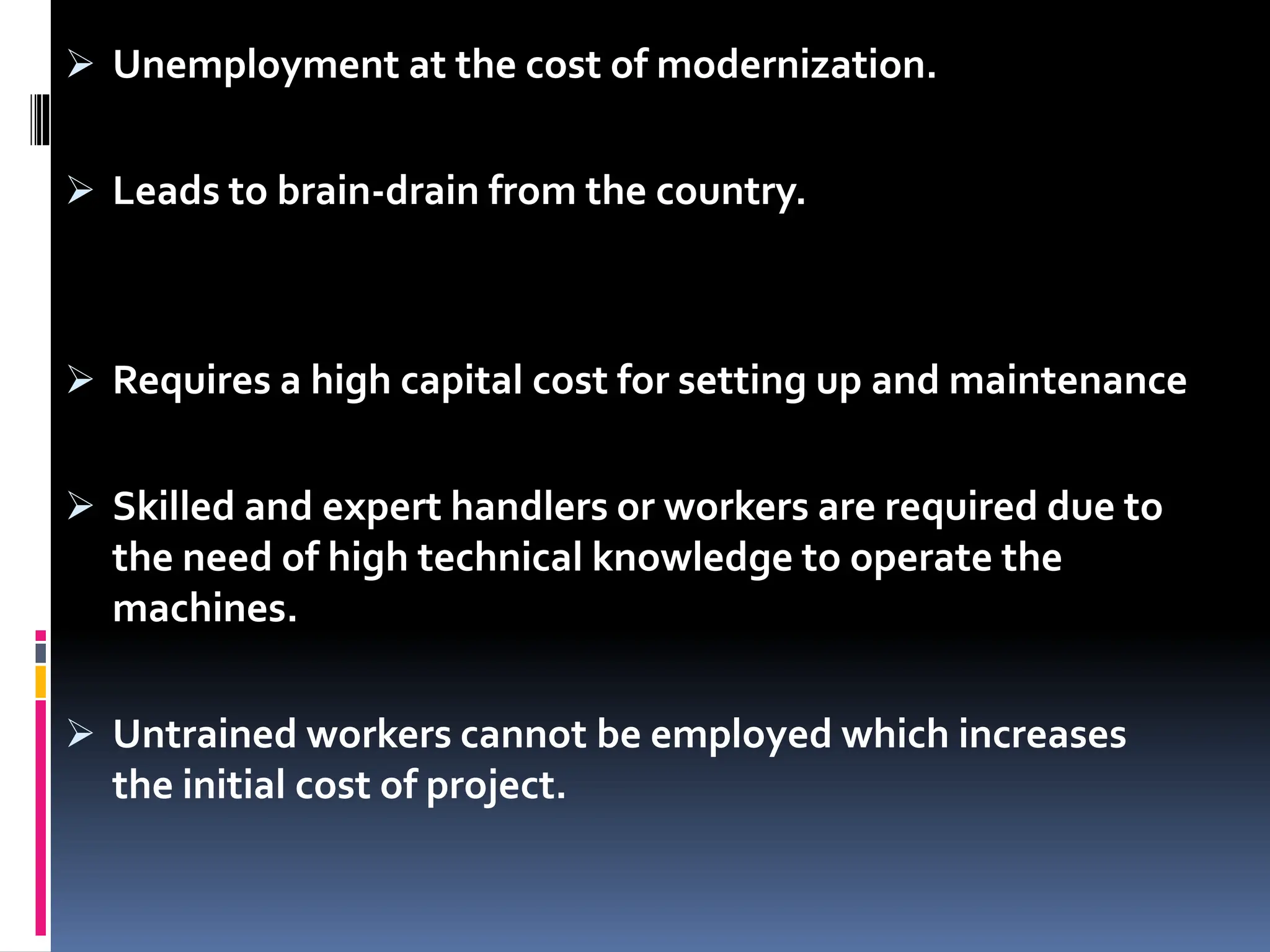  Unemployment at the cost of modernization.
 Leads to brain-drain from the country.
 Requires a high capital cost for setting up and maintenance
 Skilled and expert handlers or workers are required due to
the need of high technical knowledge to operate the
machines.
 Untrained workers cannot be employed which increases
the initial cost of project.
 