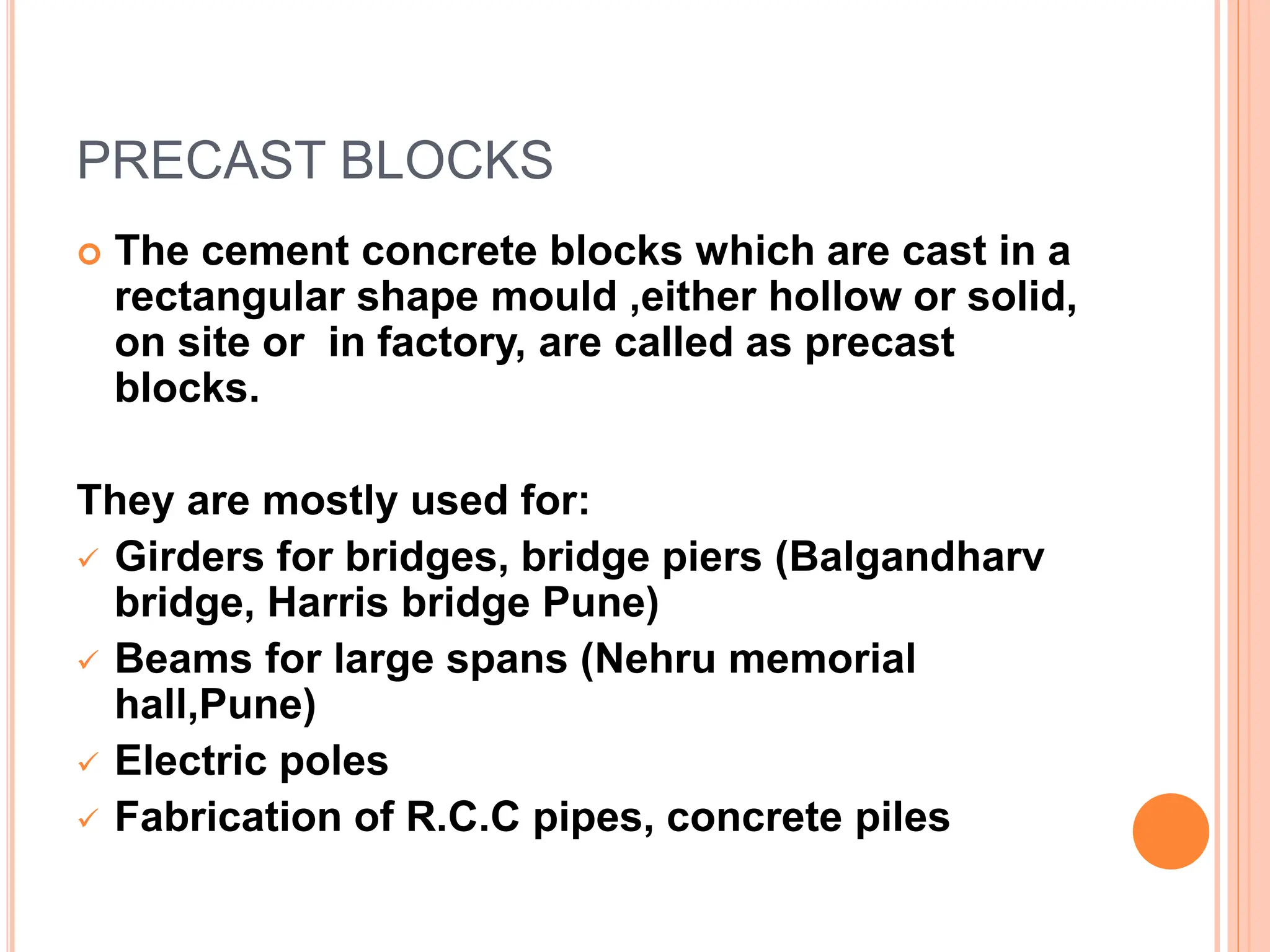 PRECAST BLOCKS
 The cement concrete blocks which are cast in a
rectangular shape mould ,either hollow or solid,
on site or in factory, are called as precast
blocks.
They are mostly used for:
 Girders for bridges, bridge piers (Balgandharv
bridge, Harris bridge Pune)
 Beams for large spans (Nehru memorial
hall,Pune)
 Electric poles
 Fabrication of R.C.C pipes, concrete piles
 