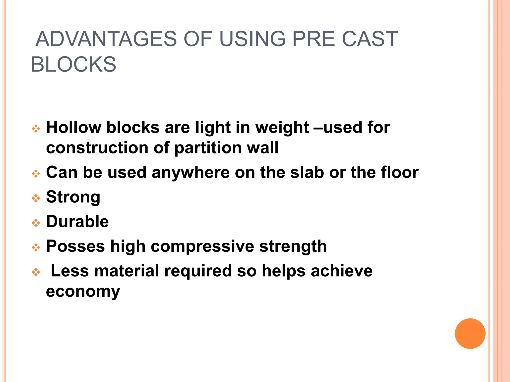 ADVANTAGES OF USING PRE CAST
BLOCKS
 Hollow blocks are light in weight –used for
construction of partition wall
 Can be used anywhere on the slab or the floor
 Strong
 Durable
 Posses high compressive strength
 Less material required so helps achieve
economy
 