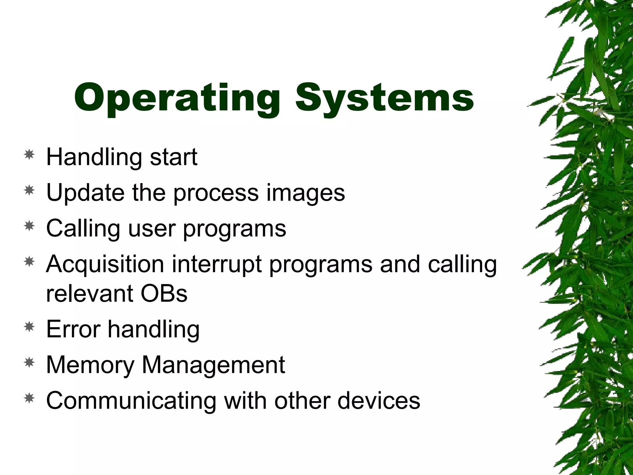 Operating Systems
 Handling start
 Update the process images
 Calling user programs
 Acquisition interrupt programs and calling
relevant OBs
 Error handling
 Memory Management
 Communicating with other devices
 