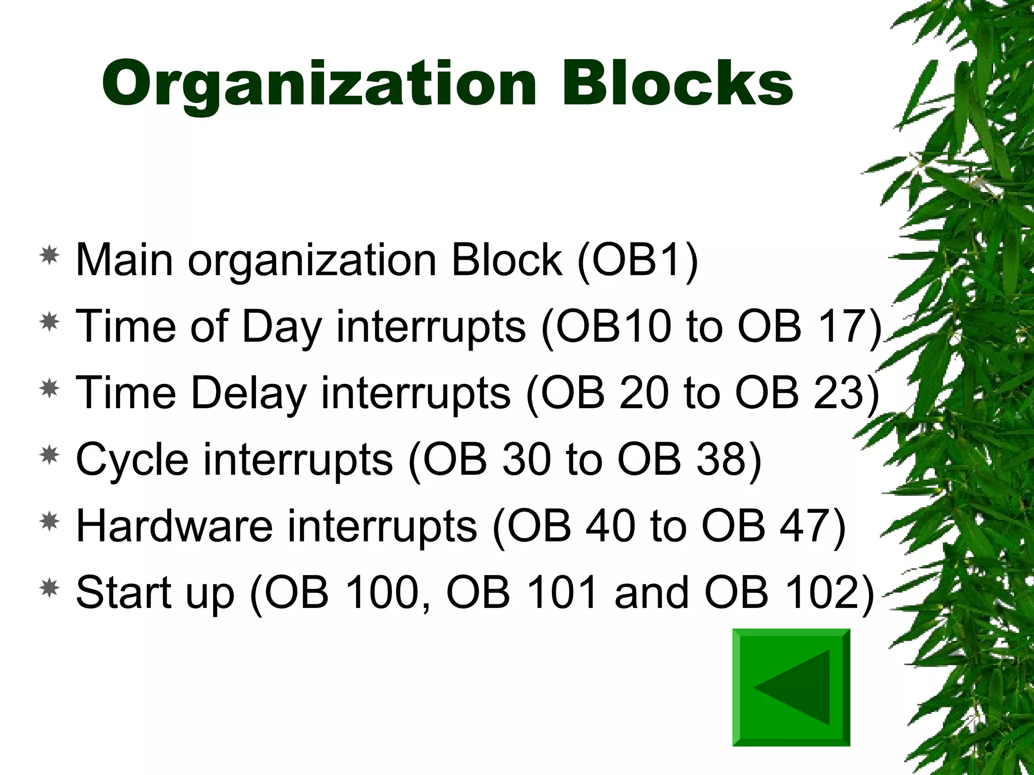 Organization Blocks
 Main organization Block (OB1)
 Time of Day interrupts (OB10 to OB 17)
 Time Delay interrupts (OB 20 to OB 23)
 Cycle interrupts (OB 30 to OB 38)
 Hardware interrupts (OB 40 to OB 47)
 Start up (OB 100, OB 101 and OB 102)
 