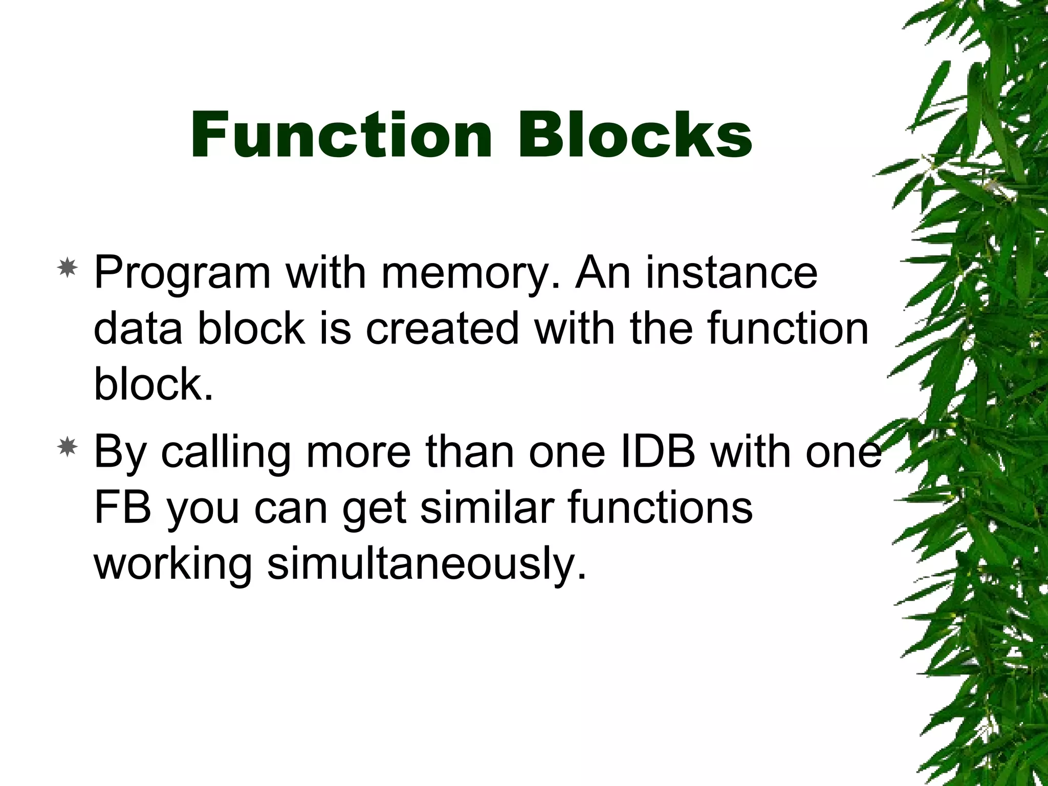 Function Blocks
 Program with memory. An instance
data block is created with the function
block.
 By calling more than one IDB with one
FB you can get similar functions
working simultaneously.
 
