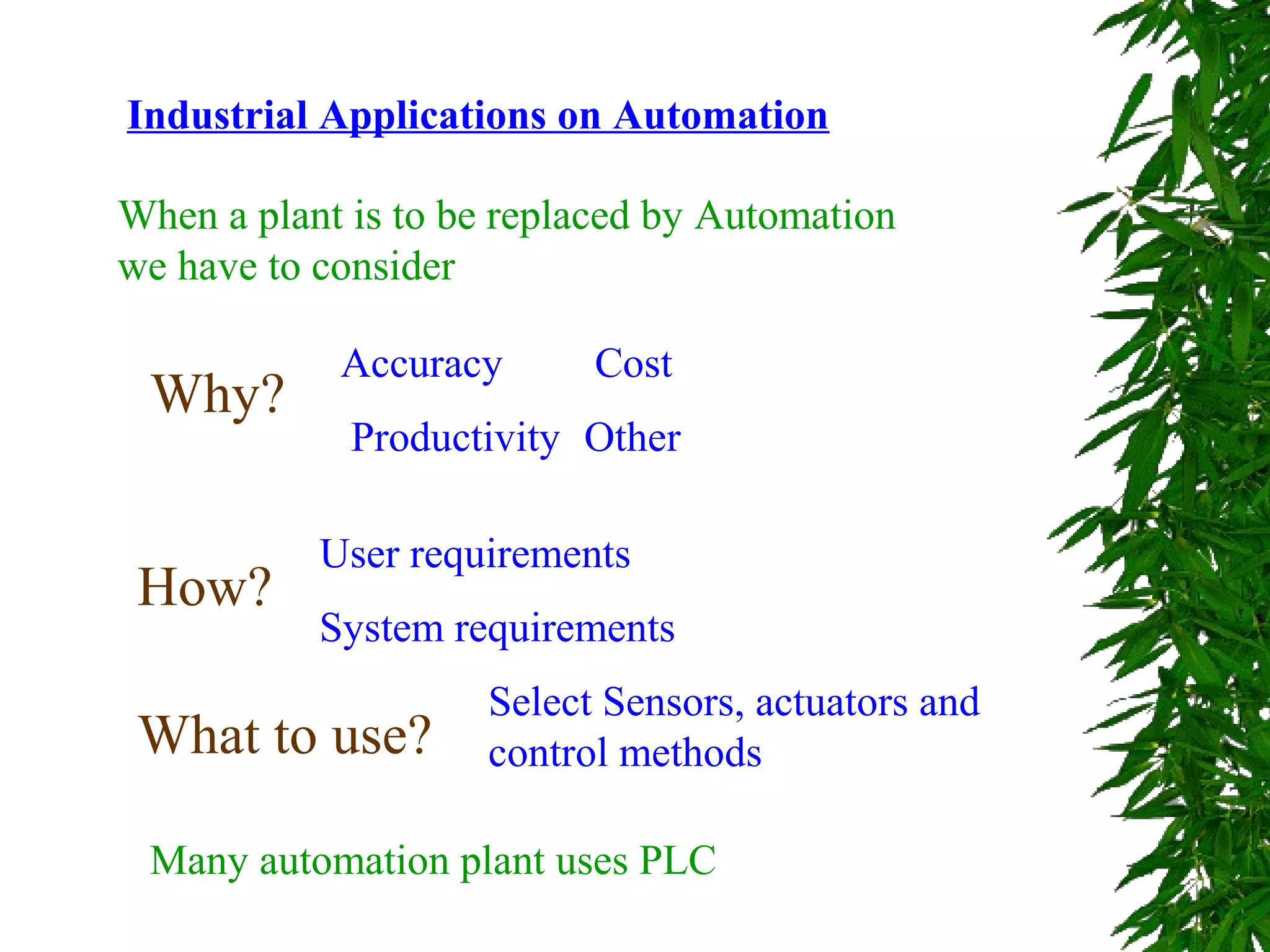Industrial Applications on Automation
When a plant is to be replaced by Automation
we have to consider
Why?
Accuracy
Productivity
Cost
Other
How?
User requirements
System requirements
What to use?
Select Sensors, actuators and
control methods
Many automation plant uses PLC
 