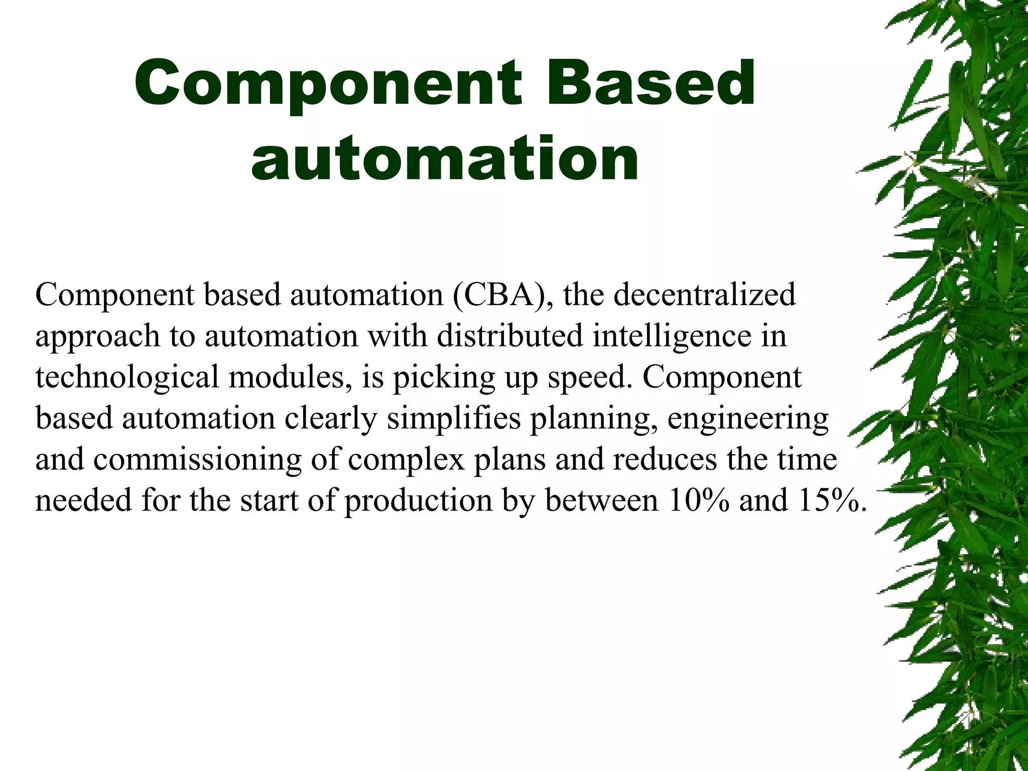 Component Based
automation
Component based automation (CBA), the decentralized
approach to automation with distributed intelligence in
technological modules, is picking up speed. Component
based automation clearly simplifies planning, engineering
and commissioning of complex plans and reduces the time
needed for the start of production by between 10% and 15%.
 