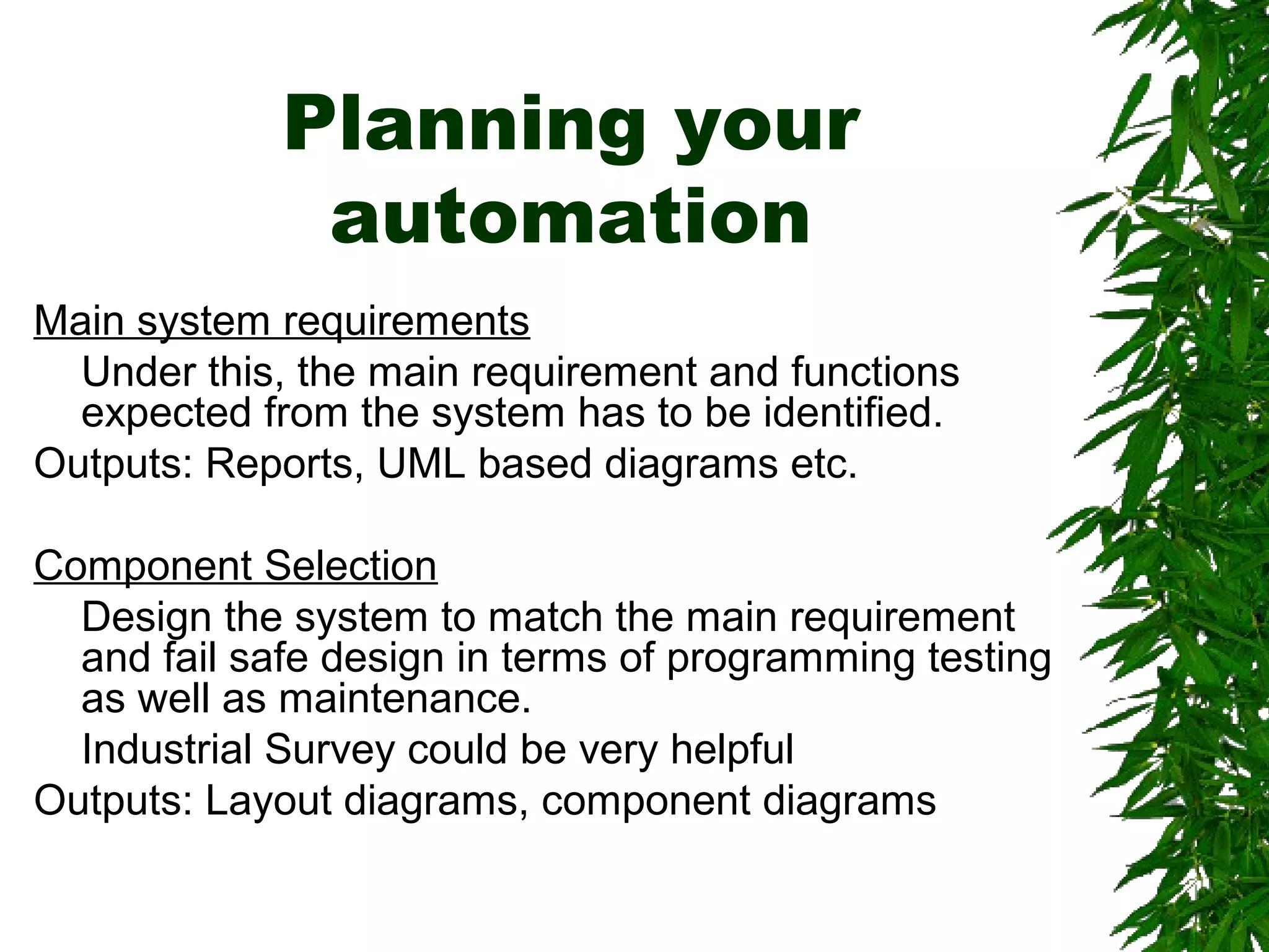 Planning your
automation
Main system requirements
Under this, the main requirement and functions
expected from the system has to be identified.
Outputs: Reports, UML based diagrams etc.
Component Selection
Design the system to match the main requirement
and fail safe design in terms of programming testing
as well as maintenance.
Industrial Survey could be very helpful
Outputs: Layout diagrams, component diagrams
 