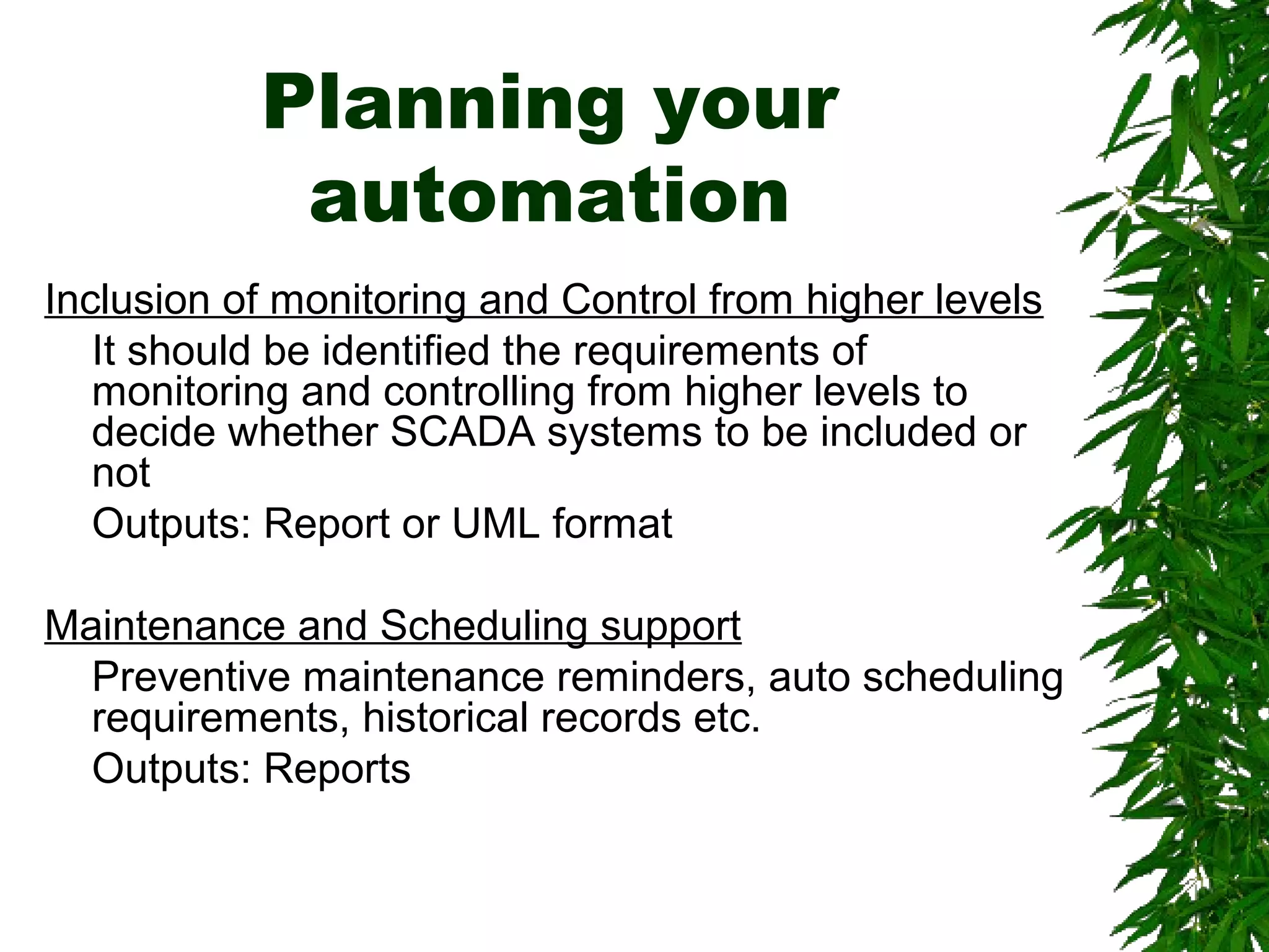 Planning your
automation
Inclusion of monitoring and Control from higher levels
It should be identified the requirements of
monitoring and controlling from higher levels to
decide whether SCADA systems to be included or
not
Outputs: Report or UML format
Maintenance and Scheduling support
Preventive maintenance reminders, auto scheduling
requirements, historical records etc.
Outputs: Reports
 