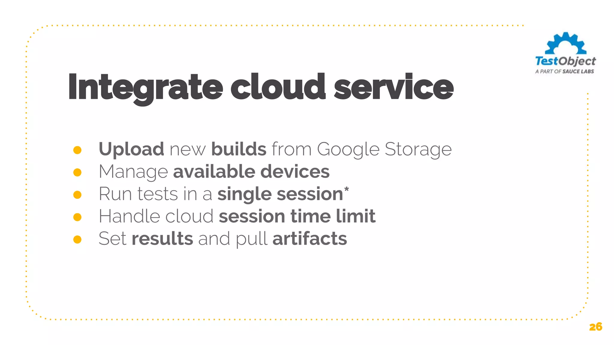 Integrate cloud service ● Upload new builds from Google Storage ● Manage available devices ● Run tests in a single session* ● Handle cloud session time limit ● Set results and pull artifacts 26 