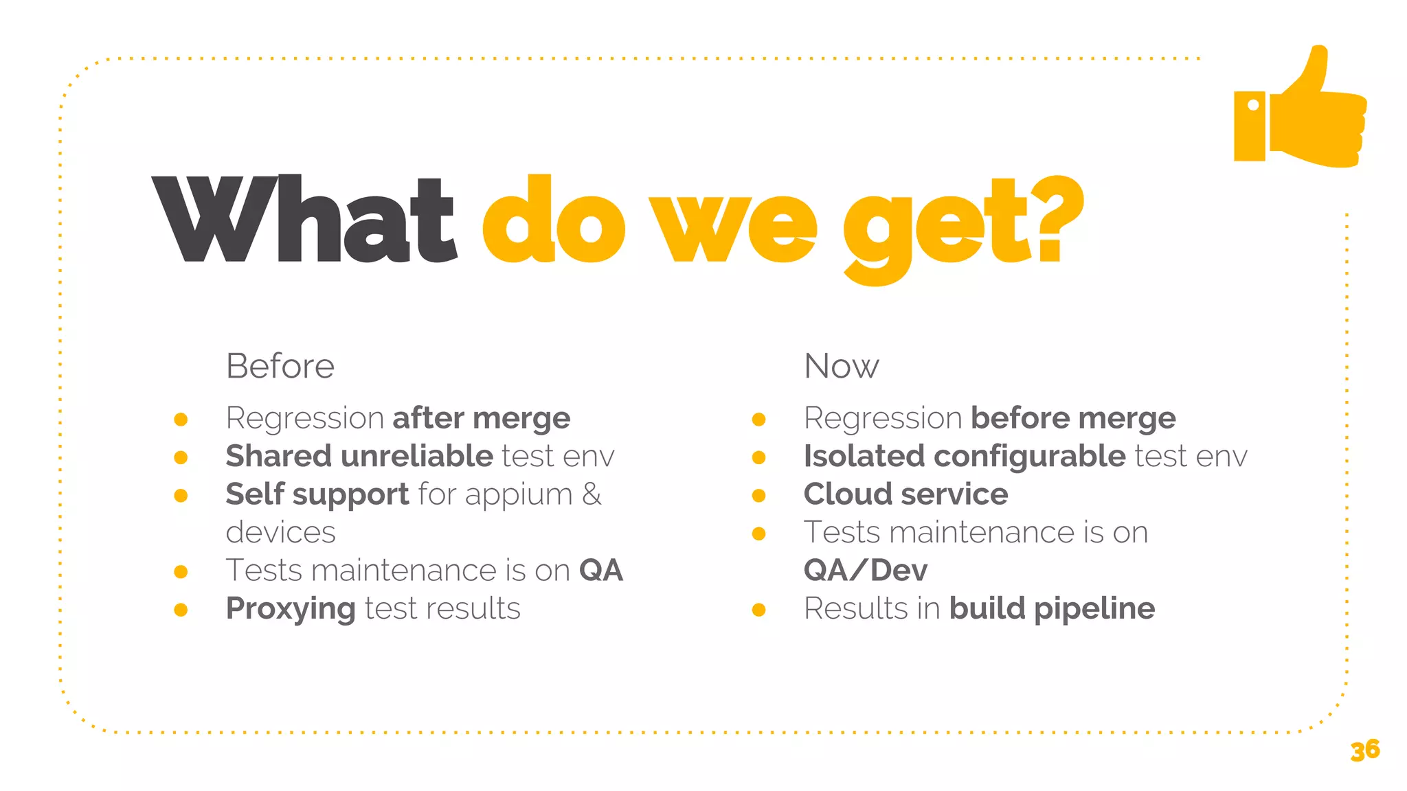 Before ● Regression after merge ● Shared unreliable test env ● Self support for appium & devices ● Tests maintenance is on QA ● Proxying test results What do we get? Now ● Regression before merge ● Isolated configurable test env ● Cloud service ● Tests maintenance is on QA/Dev ● Results in build pipeline 36 