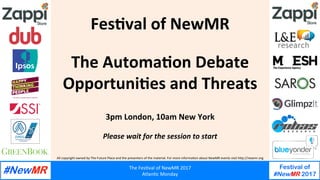 All	copyright	owned	by	The	Future	Place	and	the	presenters	of	the	material.	For	more	informa;on	about	NewMR	events	visit	h@p://newmr.org	
The	Fes;val	of	NewMR	2017	
Atlan;c	Monday	
Festival of
#NewMR 2017
	
	
Fes$val	of	NewMR	
	
	
The	Automa$on	Debate	
Opportuni$es	and	Threats	
	
	
3pm	London,	10am	New	York	
	
Please	wait	for	the	session	to	start	
 