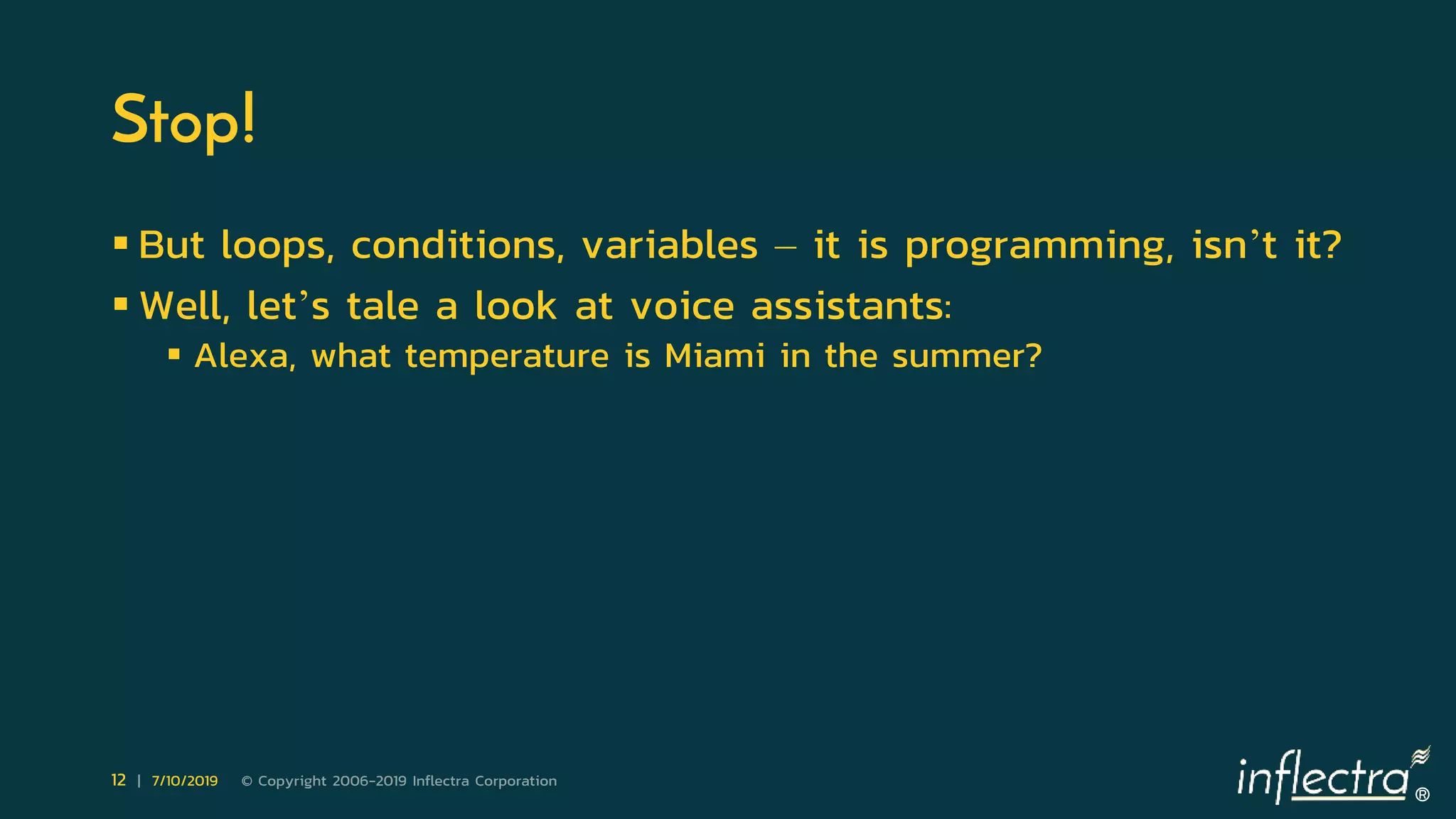 ®
12 | 7/10/2019 © Copyright 2006-2019 Inflectra Corporation
Stop!
 But loops, conditions, variables – it is programming, isn’t it?
 Well, let’s tale a look at voice assistants:
 Alexa, what temperature is Miami in the summer?
 