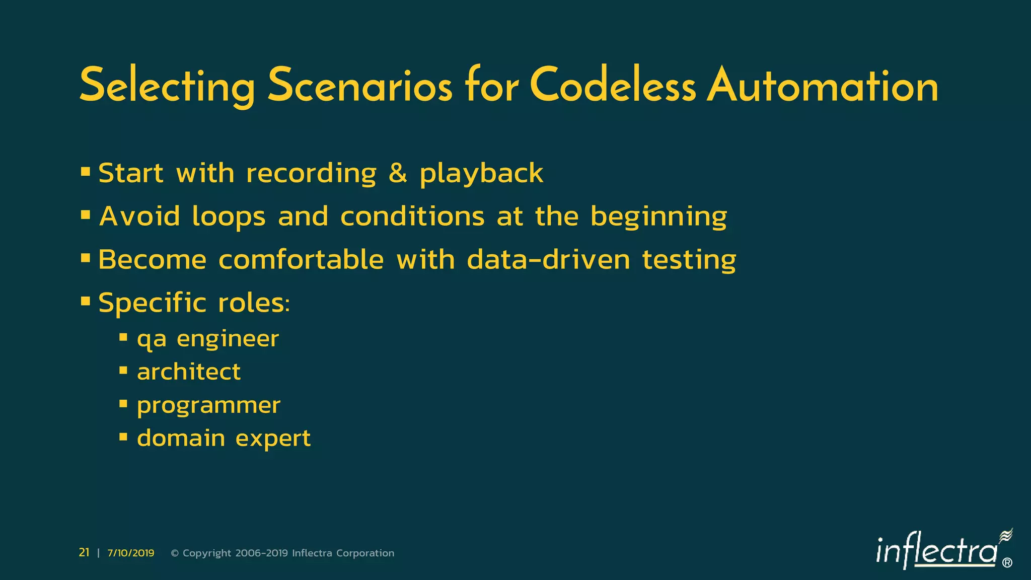 ®
21 | 7/10/2019 © Copyright 2006-2019 Inflectra Corporation
Selecting Scenarios for Codeless Automation
 Start with recording & playback
 Avoid loops and conditions at the beginning
 Become comfortable with data-driven testing
 Specific roles:
 qa engineer
 architect
 programmer
 domain expert
 