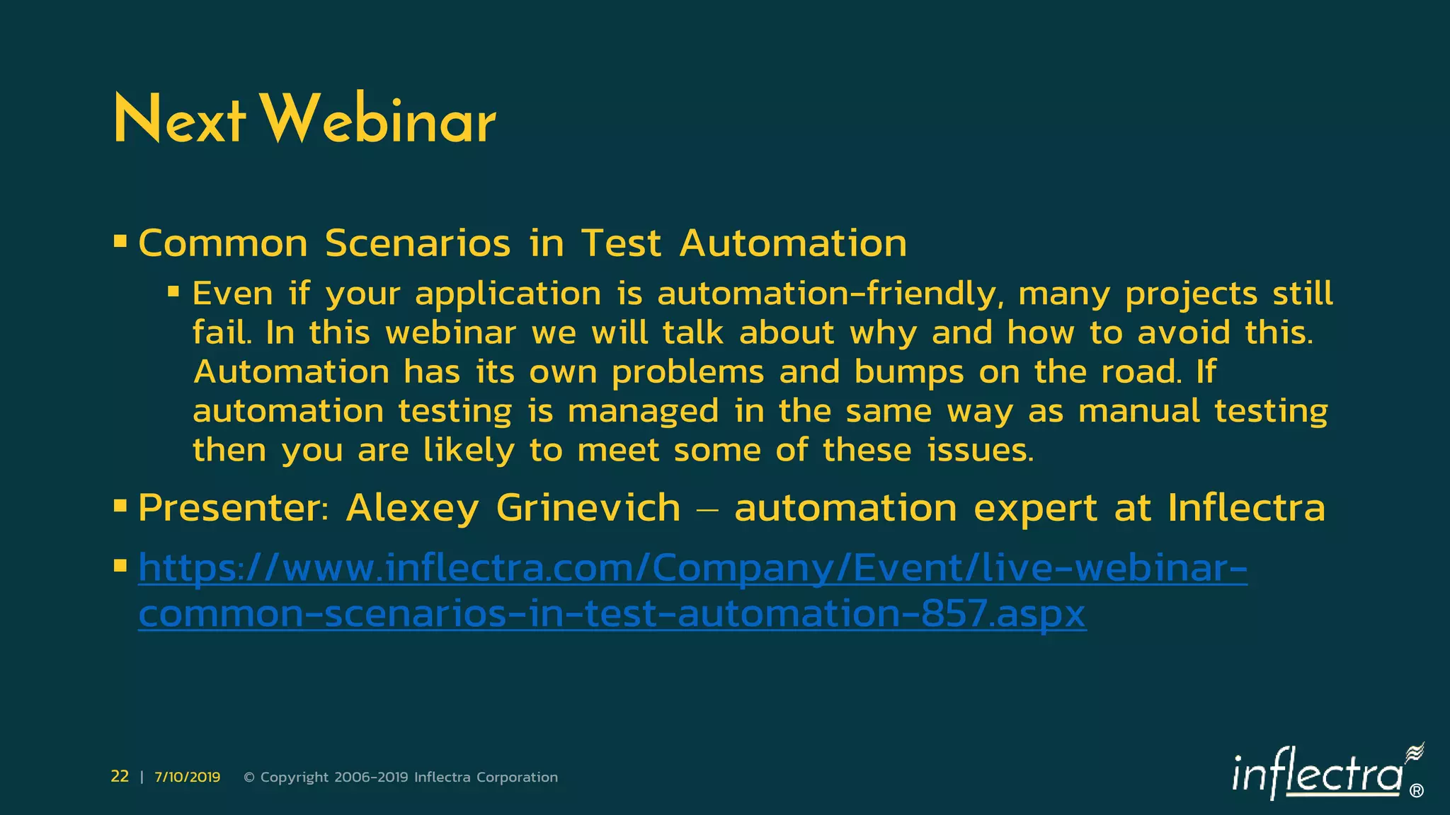 ®
22 | 7/10/2019 © Copyright 2006-2019 Inflectra Corporation
Next Webinar
 Common Scenarios in Test Automation
 Even if your application is automation-friendly, many projects still
fail. In this webinar we will talk about why and how to avoid this.
Automation has its own problems and bumps on the road. If
automation testing is managed in the same way as manual testing
then you are likely to meet some of these issues.
 Presenter: Alexey Grinevich – automation expert at Inflectra
 https://www.inflectra.com/Company/Event/live-webinar-
common-scenarios-in-test-automation-857.aspx
 