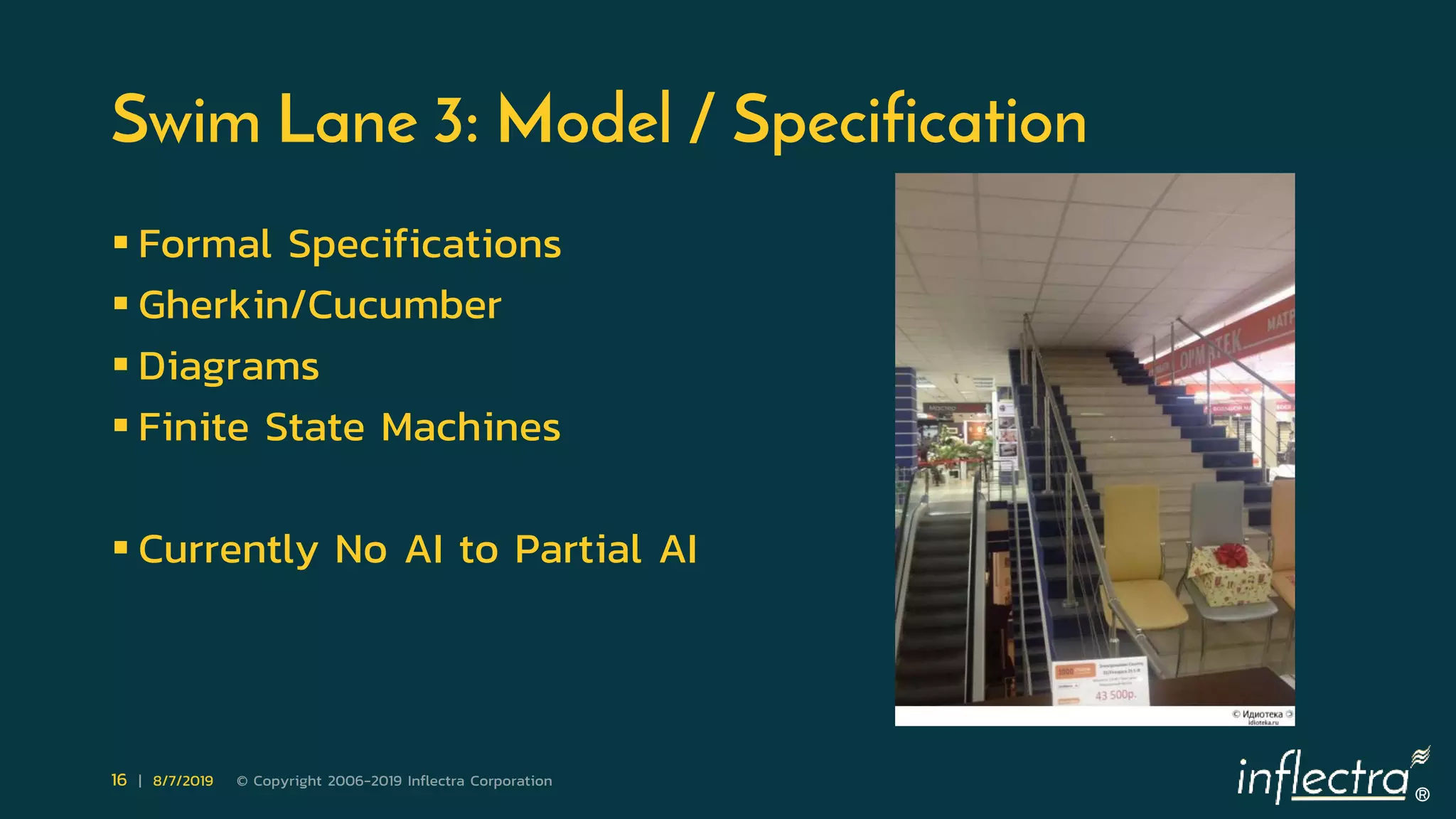 ®
16 | 8/7/2019 © Copyright 2006-2019 Inflectra Corporation
Swim Lane 3: Model / Specification
 Formal Specifications
 Gherkin/Cucumber
 Diagrams
 Finite State Machines
 Currently No AI to Partial AI
 