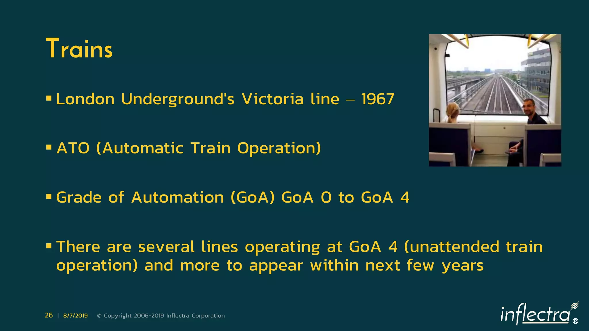 ®
26 | 8/7/2019 © Copyright 2006-2019 Inflectra Corporation
Trains
 London Underground's Victoria line – 1967
 ATO (Automatic Train Operation)
 Grade of Automation (GoA) GoA 0 to GoA 4
 There are several lines operating at GoA 4 (unattended train
operation) and more to appear within next few years
 