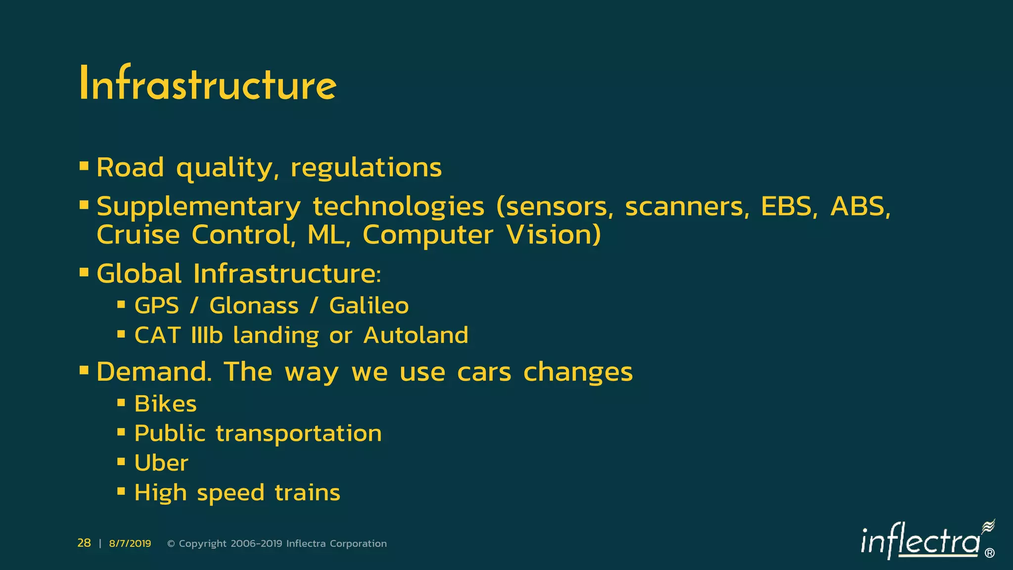 ®
28 | 8/7/2019 © Copyright 2006-2019 Inflectra Corporation
Infrastructure
 Road quality, regulations
 Supplementary technologies (sensors, scanners, EBS, ABS,
Cruise Control, ML, Computer Vision)
 Global Infrastructure:
 GPS / Glonass / Galileo
 CAT IIIb landing or Autoland
 Demand. The way we use cars changes
 Bikes
 Public transportation
 Uber
 High speed trains
 