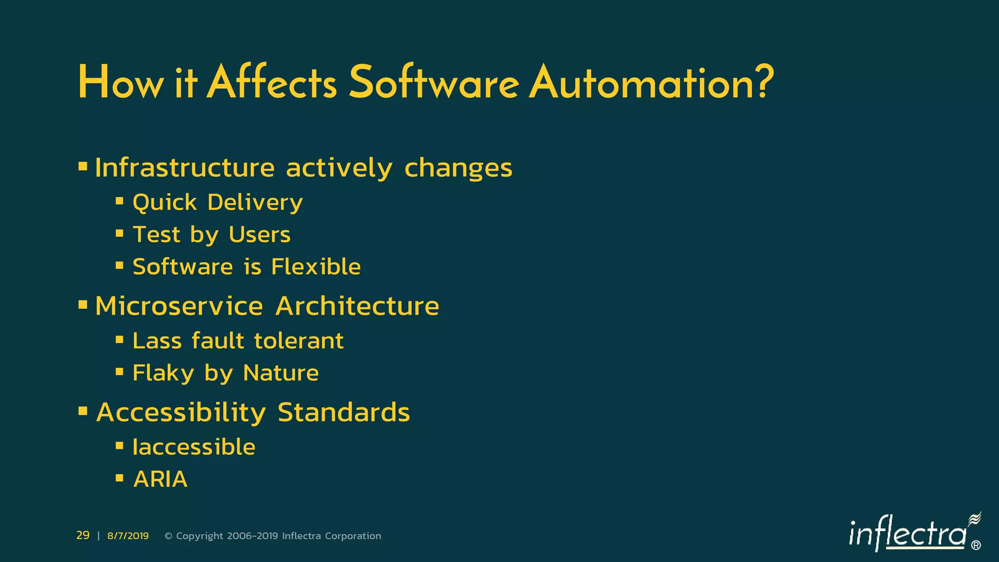 ®
29 | 8/7/2019 © Copyright 2006-2019 Inflectra Corporation
How it Affects Software Automation?
 Infrastructure actively changes
 Quick Delivery
 Test by Users
 Software is Flexible
 Microservice Architecture
 Lass fault tolerant
 Flaky by Nature
 Accessibility Standards
 Iaccessible
 ARIA
 
