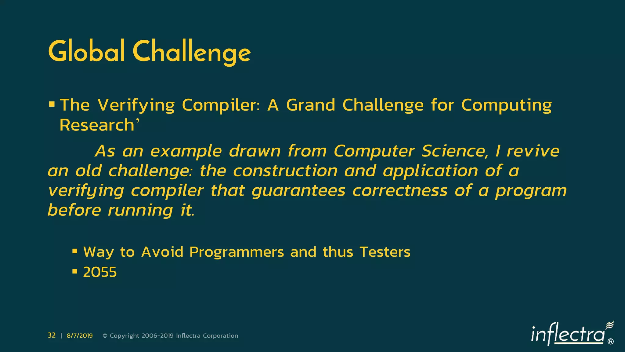 ®
32 | 8/7/2019 © Copyright 2006-2019 Inflectra Corporation
Global Challenge
 The Verifying Compiler: A Grand Challenge for Computing
Research’
As an example drawn from Computer Science, I revive
an old challenge: the construction and application of a
verifying compiler that guarantees correctness of a program
before running it.
 Way to Avoid Programmers and thus Testers
 2055
 