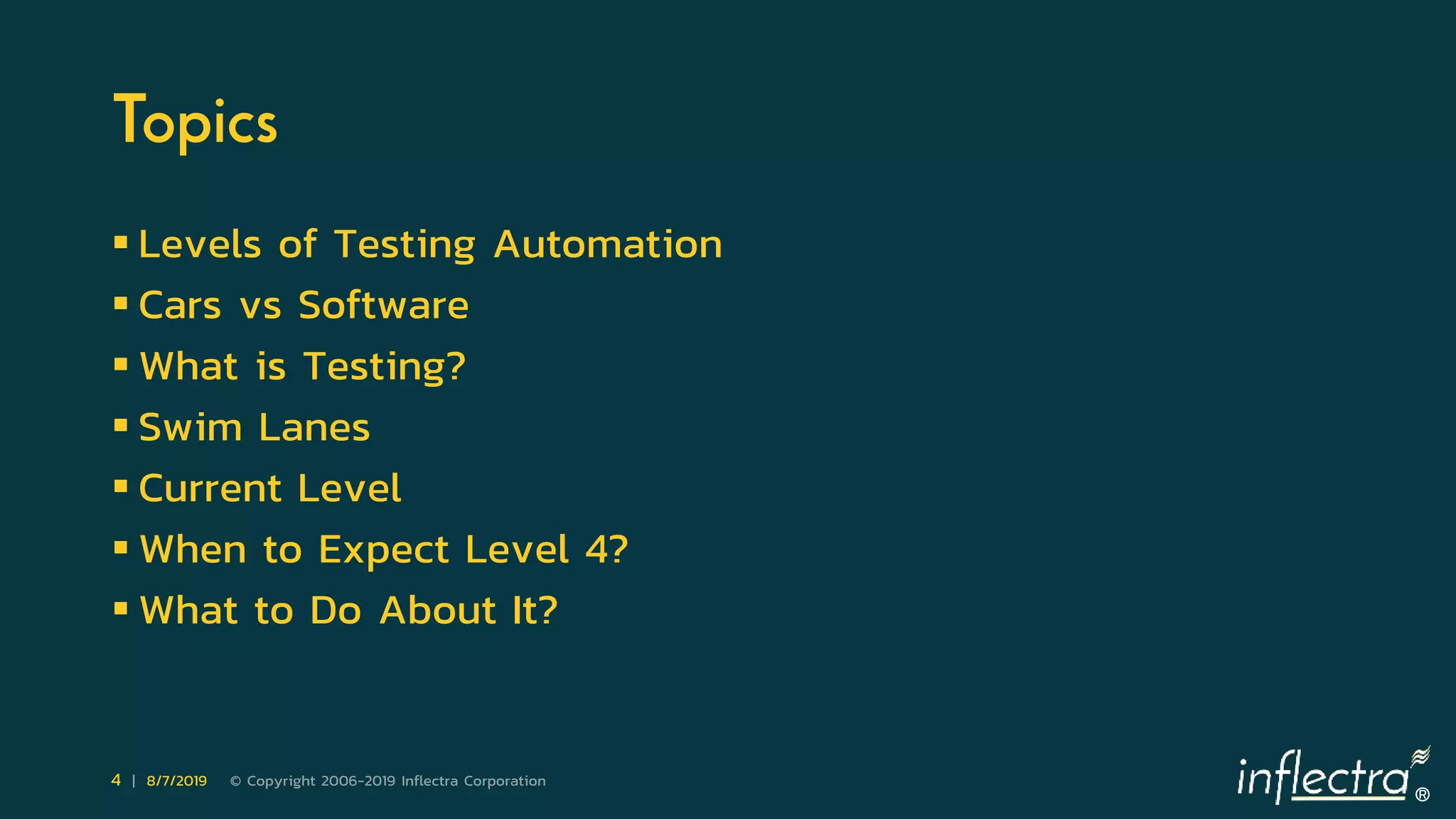 ®
4 | 8/7/2019 © Copyright 2006-2019 Inflectra Corporation
Topics
 Levels of Testing Automation
 Cars vs Software
 What is Testing?
 Swim Lanes
 Current Level
 When to Expect Level 4?
 What to Do About It?
 