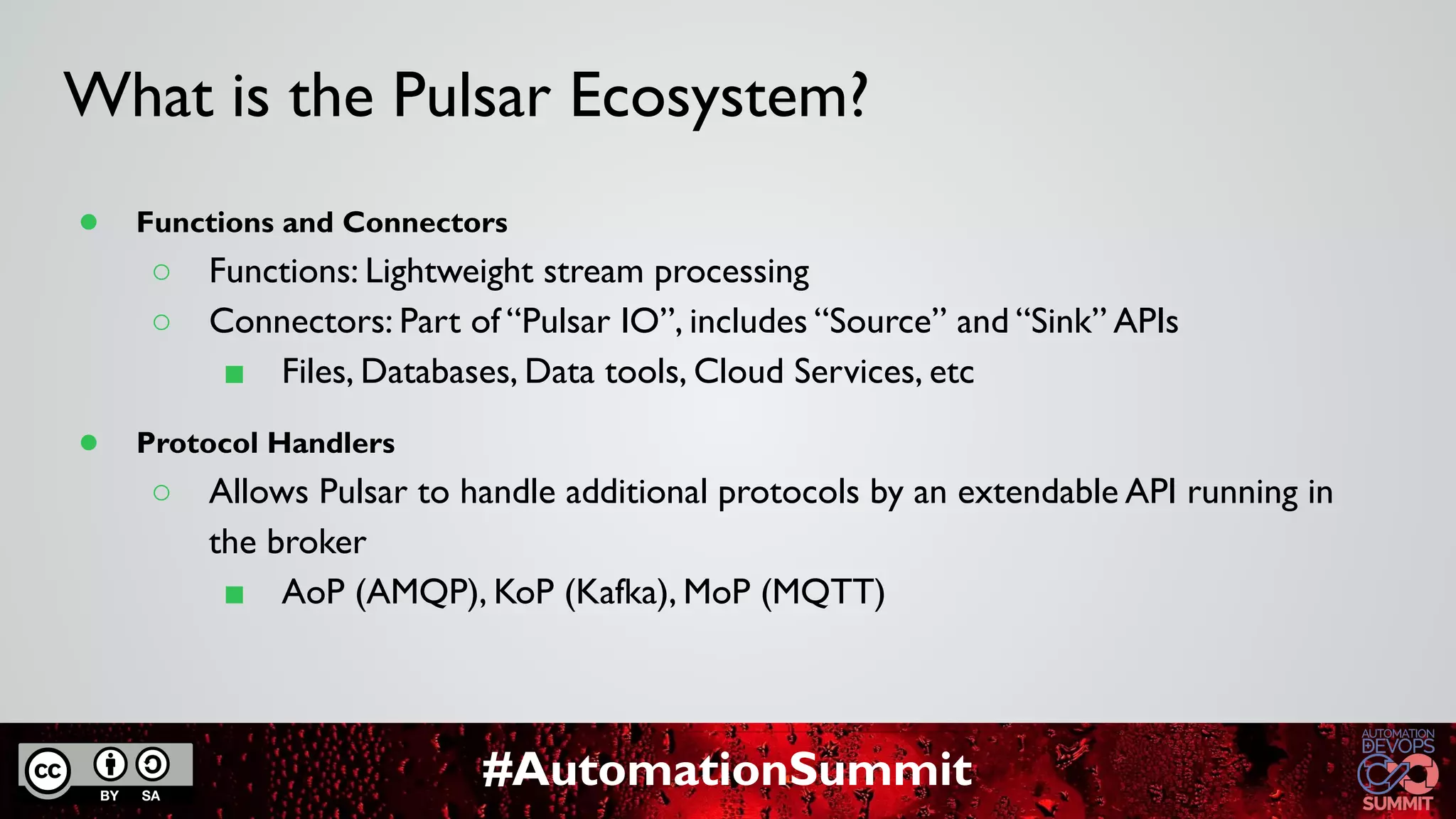#AutomationSummit
What is the Pulsar Ecosystem?
● Functions and Connectors
○ Functions: Lightweight stream processing
○ Connectors: Part of “Pulsar IO”, includes “Source” and “Sink” APIs
■ Files, Databases, Data tools, Cloud Services, etc
● Protocol Handlers
○ Allows Pulsar to handle additional protocols by an extendable API running in
the broker
■ AoP (AMQP), KoP (Kafka), MoP (MQTT)
 