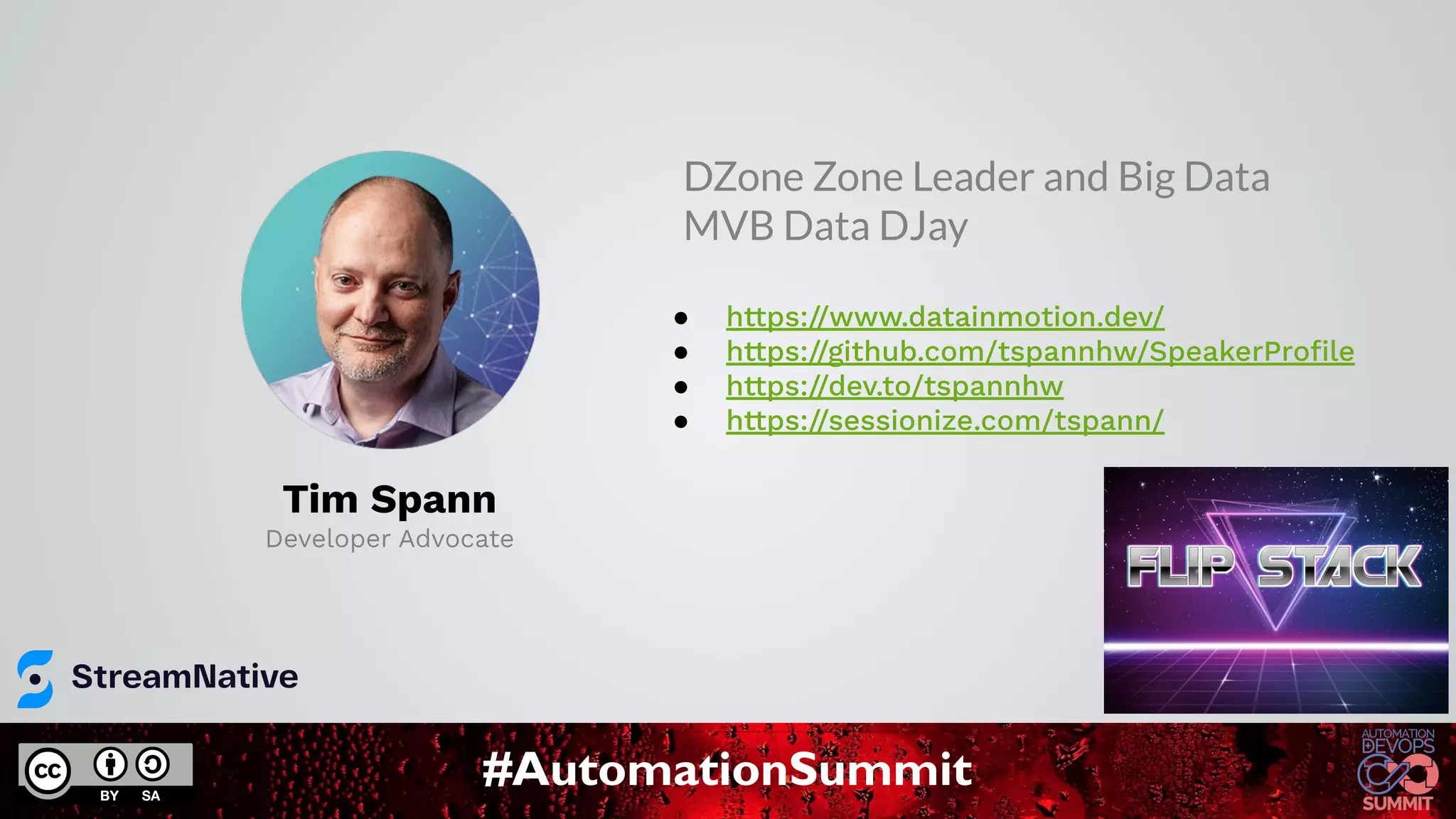 #AutomationSummit
Tim Spann
Developer Advocate
● https://www.datainmotion.dev/
● https://github.com/tspannhw/SpeakerProﬁle
● https://dev.to/tspannhw
● https://sessionize.com/tspann/
DZone Zone Leader and Big Data
MVB Data DJay
 
