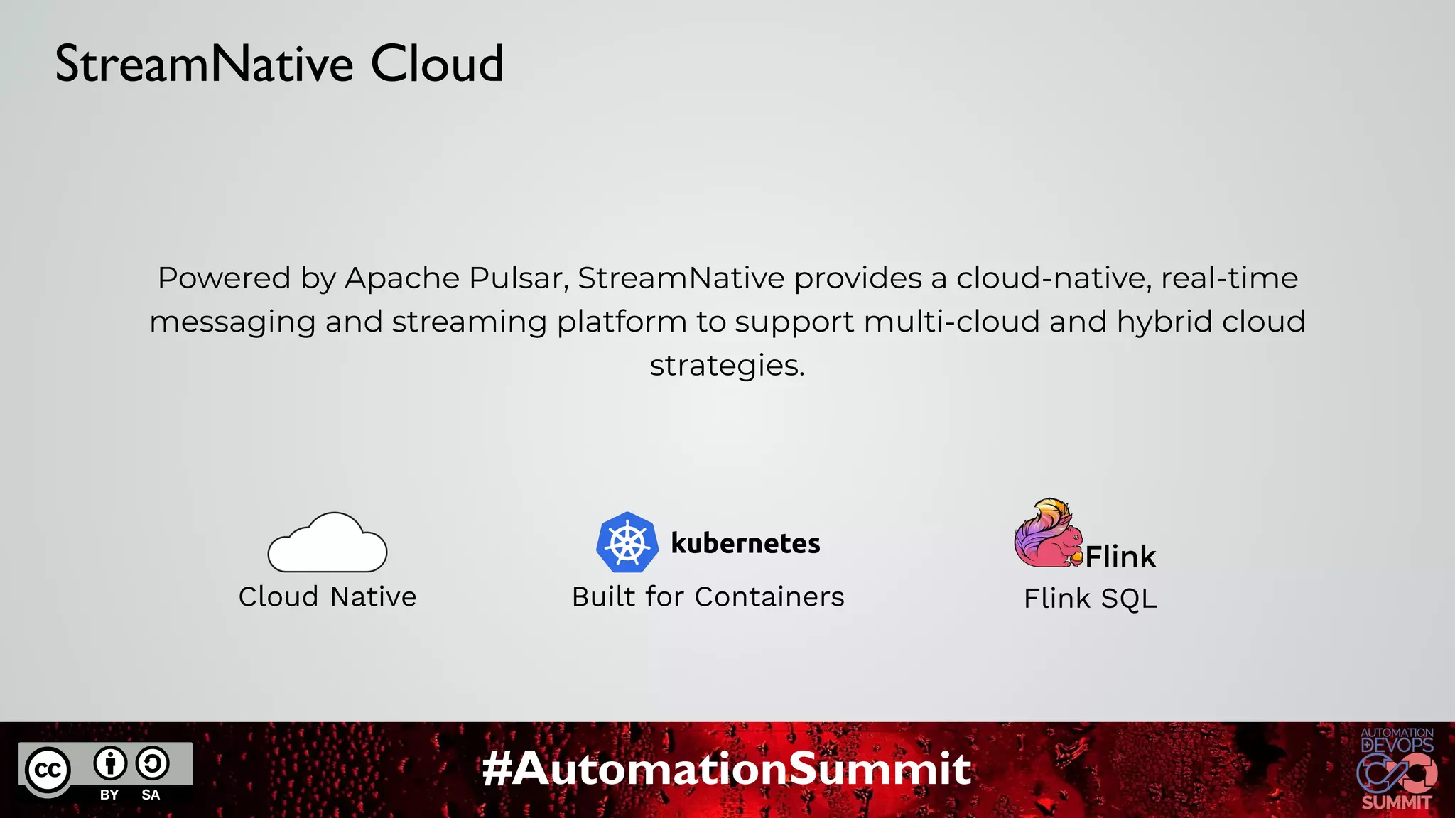 #AutomationSummit
Powered by Apache Pulsar, StreamNative provides a cloud-native, real-time
messaging and streaming platform to support multi-cloud and hybrid cloud
strategies.
Built for Containers
Cloud Native
StreamNative Cloud
Flink SQL
 