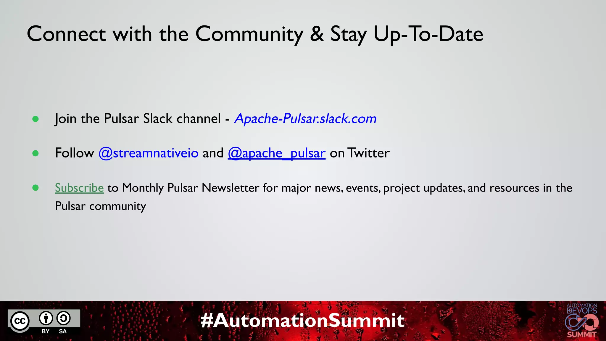 #AutomationSummit
Connect with the Community & Stay Up-To-Date
● Join the Pulsar Slack channel - Apache-Pulsar.slack.com
● Follow @streamnativeio and @apache_pulsar on Twitter
● Subscribe to Monthly Pulsar Newsletter for major news, events, project updates, and resources in the
Pulsar community
 