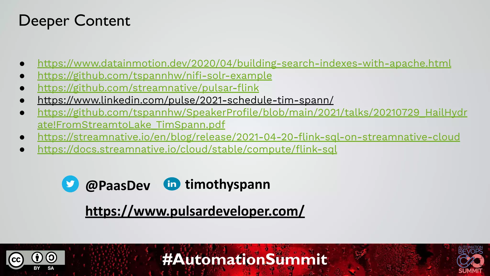 #AutomationSummit
● https://www.datainmotion.dev/2020/04/building-search-indexes-with-apache.html
● https://github.com/tspannhw/niﬁ-solr-example
● https://github.com/streamnative/pulsar-ﬂink
● https://www.linkedin.com/pulse/2021-schedule-tim-spann/
● https://github.com/tspannhw/SpeakerProﬁle/blob/main/2021/talks/20210729_HailHydr
ate!FromStreamtoLake_TimSpann.pdf
● https://streamnative.io/en/blog/release/2021-04-20-ﬂink-sql-on-streamnative-cloud
● https://docs.streamnative.io/cloud/stable/compute/ﬂink-sql
Deeper Content
@PaasDev
https://www.pulsardeveloper.com/
timothyspann
 