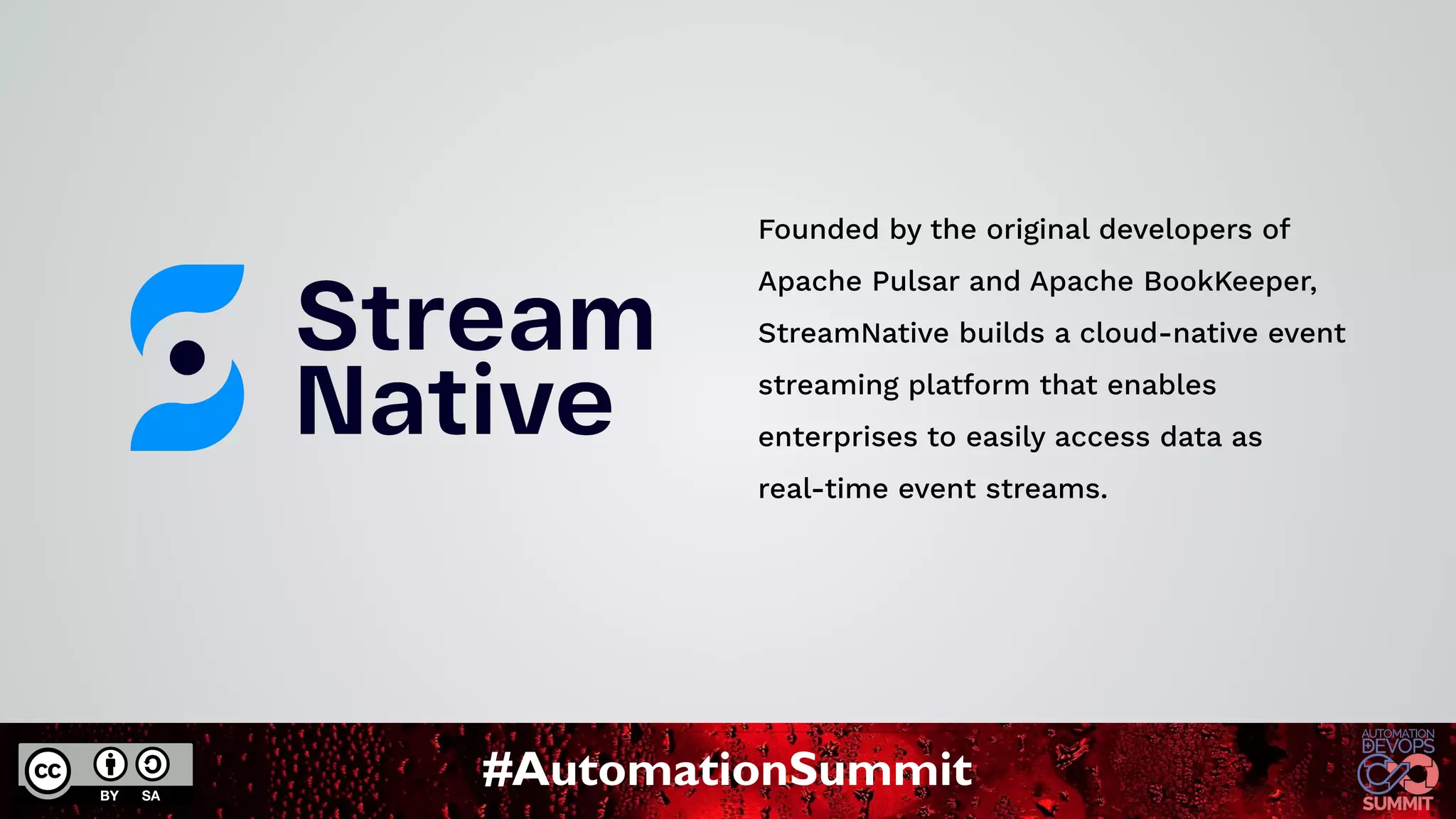 #AutomationSummit
Founded by the original developers of
Apache Pulsar and Apache BookKeeper,
StreamNative builds a cloud-native event
streaming platform that enables
enterprises to easily access data as
real-time event streams.
 