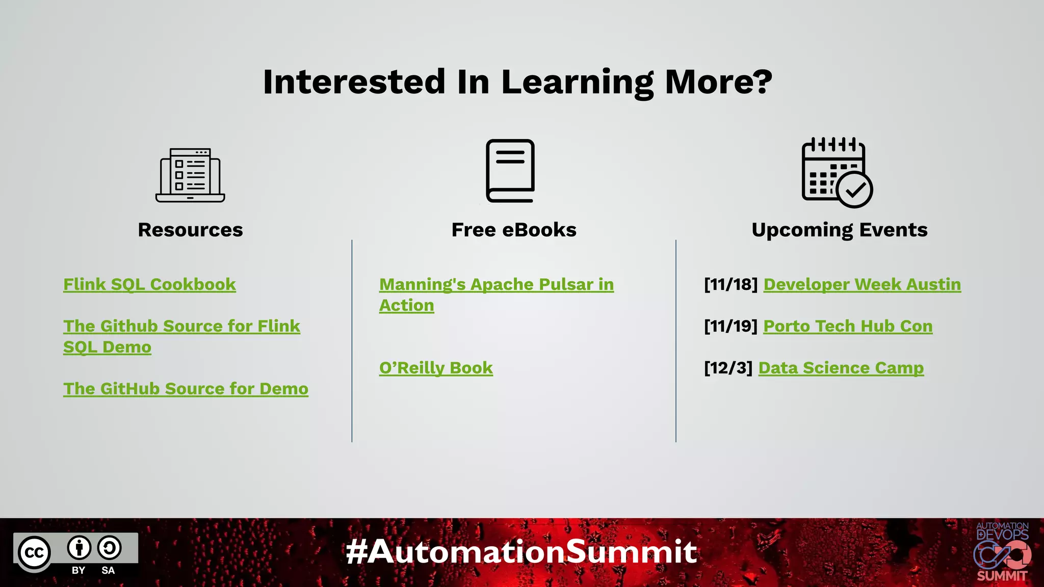 #AutomationSummit
Interested In Learning More?
Flink SQL Cookbook
The Github Source for Flink
SQL Demo
The GitHub Source for Demo
Manning's Apache Pulsar in
Action
O’Reilly Book
[11/18] Developer Week Austin
[11/19] Porto Tech Hub Con
[12/3] Data Science Camp
Resources Free eBooks Upcoming Events
 