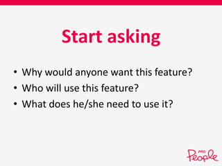 Start asking 
• Why would anyone want this feature? 
• Who will use this feature? 
• What does he/she need to use it? 
 