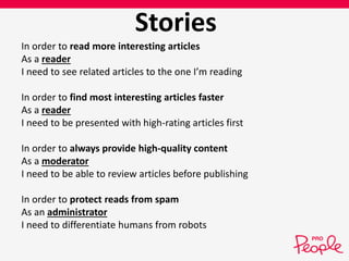 Stories 
In order to read more interesting articles 
As a reader 
I need to see related articles to the one I’m reading 
In order to find most interesting articles faster 
As a reader 
I need to be presented with high-rating articles first 
In order to always provide high-quality content 
As a moderator 
I need to be able to review articles before publishing 
In order to protect reads from spam 
As an administrator 
I need to differentiate humans from robots 
 