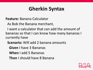 Gherkin Syntax 
Feature: Banana Calculator 
As Bob the Banana merchant, 
I want a calculator that can add the amount of 
bananas so that I can know how many bananas I 
currently have 
Scenario: Will add 2 banana amounts 
Given I have 3 Bananas 
When I add 5 Bananas 
Then I should have 8 Banana 
 