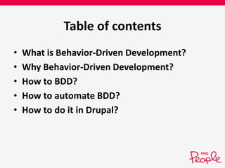 Table of contents 
• What is Behavior-Driven Development? 
• Why Behavior-Driven Development? 
• How to BDD? 
• How to automate BDD? 
• How to do it in Drupal? 
 