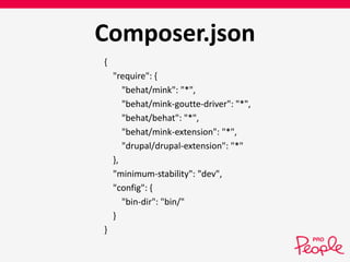 Composer.json 
{ 
"require": { 
"behat/mink": "*", 
"behat/mink-goutte-driver": "*", 
"behat/behat": "*", 
"behat/mink-extension": "*", 
"drupal/drupal-extension": "*" 
}, 
"minimum-stability": "dev", 
"config": { 
"bin-dir": "bin/" 
} 
} 
 