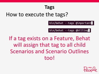 Tags 
How to execute the tags? 
If a tag exists on a Feature, Behat 
will assign that tag to all child 
Scenarios and Scenario Outlines 
too! 
 