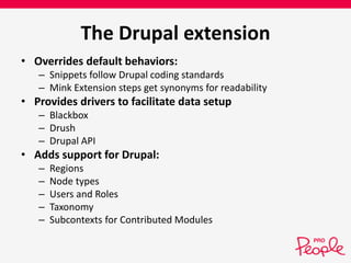 The Drupal extension 
• Overrides default behaviors: 
– Snippets follow Drupal coding standards 
– Mink Extension steps get synonyms for readability 
• Provides drivers to facilitate data setup 
– Blackbox 
– Drush 
– Drupal API 
• Adds support for Drupal: 
– Regions 
– Node types 
– Users and Roles 
– Taxonomy 
– Subcontexts for Contributed Modules 
 