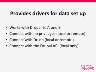Provides drivers for data set up 
• Works with Drupal 6, 7, and 8 
• Connect with no privileges (local or remote) 
• Connect with Drush (local or remote) 
• Connect with the Drupal API (local only) 
 
