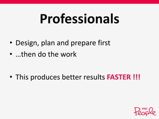 Professionals 
• Design, plan and prepare first 
• …then do the work 
• This produces better results FASTER !!! 
 