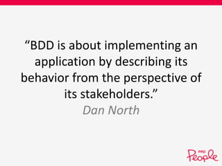 “BDD is about implementing an 
application by describing its 
behavior from the perspective of 
its stakeholders.” 
Dan North 
 