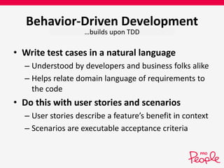 Behavior-Driven Development 
…builds upon TDD 
• Write test cases in a natural language 
– Understood by developers and business folks alike 
– Helps relate domain language of requirements to 
the code 
• Do this with user stories and scenarios 
– User stories describe a feature’s benefit in context 
– Scenarios are executable acceptance criteria 
 