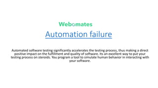 Automation failure
Automated software testing significantly accelerates the testing process, thus making a direct
positive impact on the fulfillment and quality of software. Its an excellent way to put your
testing process on steroids. You program a tool to simulate human behavior in interacting with
your software.
 