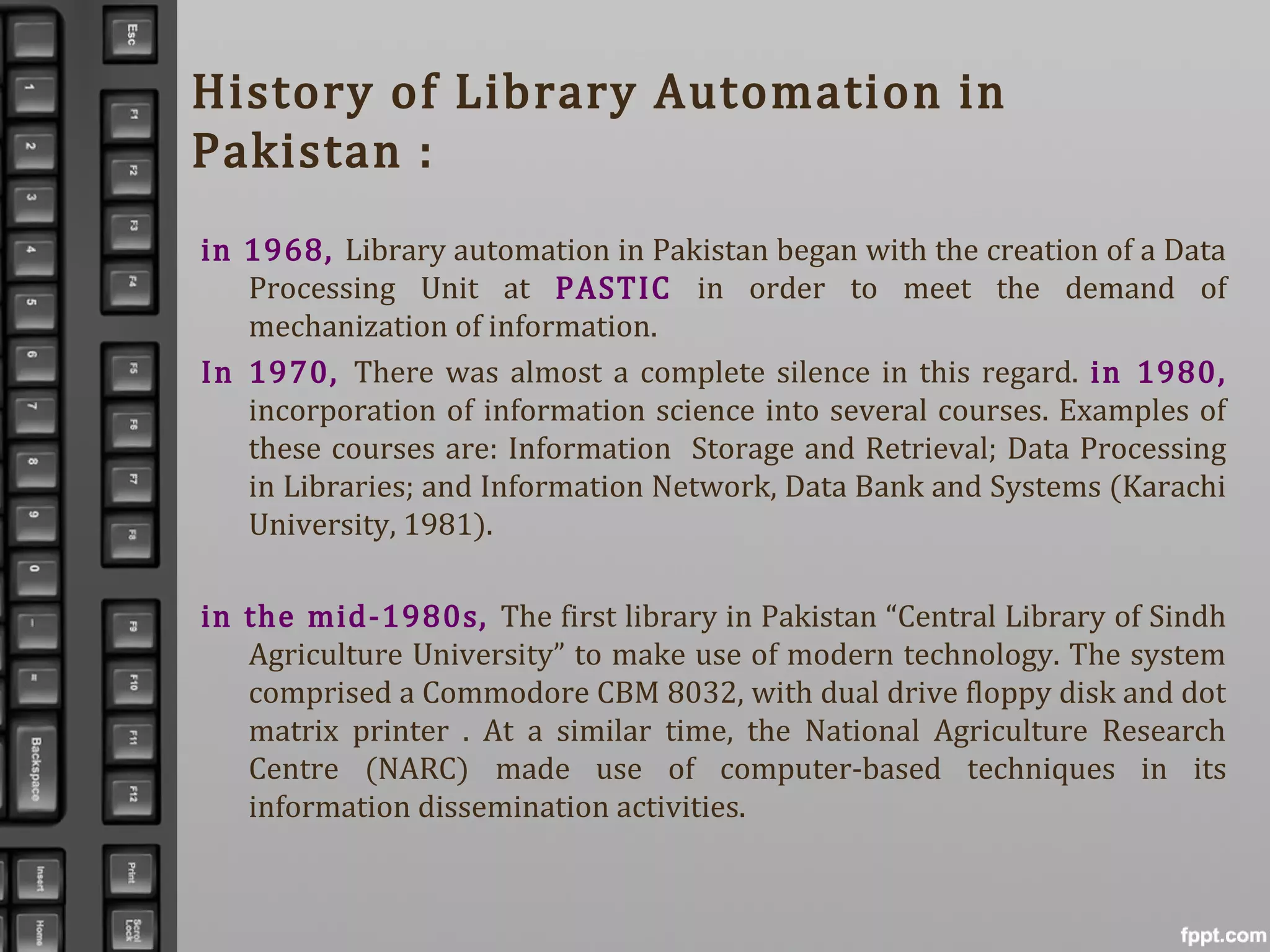 History of Library Automation in
Pakistan :
in 1968, Library automation in Pakistan began with the creation of a Data
Processing Unit at PASTIC in order to meet the demand of
mechanization of information.
In 1970, There was almost a complete silence in this regard. in 1980,
incorporation of information science into several courses. Examples of
these courses are: Information Storage and Retrieval; Data Processing
in Libraries; and Information Network, Data Bank and Systems (Karachi
University, 1981).
in the mid-1980s, The first library in Pakistan “Central Library of Sindh
Agriculture University” to make use of modern technology. The system
comprised a Commodore CBM 8032, with dual drive floppy disk and dot
matrix printer . At a similar time, the National Agriculture Research
Centre (NARC) made use of computer-based techniques in its
information dissemination activities.
 