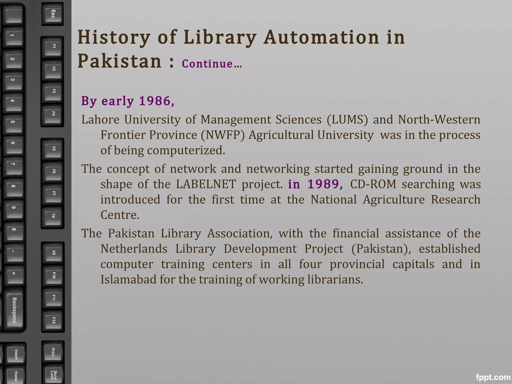 History of Library Automation in
Pakistan : Continue…
By early 1986,
Lahore University of Management Sciences (LUMS) and North-Western
Frontier Province (NWFP) Agricultural University was in the process
of being computerized.
The concept of network and networking started gaining ground in the
shape of the LABELNET project. in 1989, CD-ROM searching was
introduced for the first time at the National Agriculture Research
Centre.
The Pakistan Library Association, with the financial assistance of the
Netherlands Library Development Project (Pakistan), established
computer training centers in all four provincial capitals and in
Islamabad for the training of working librarians.
 