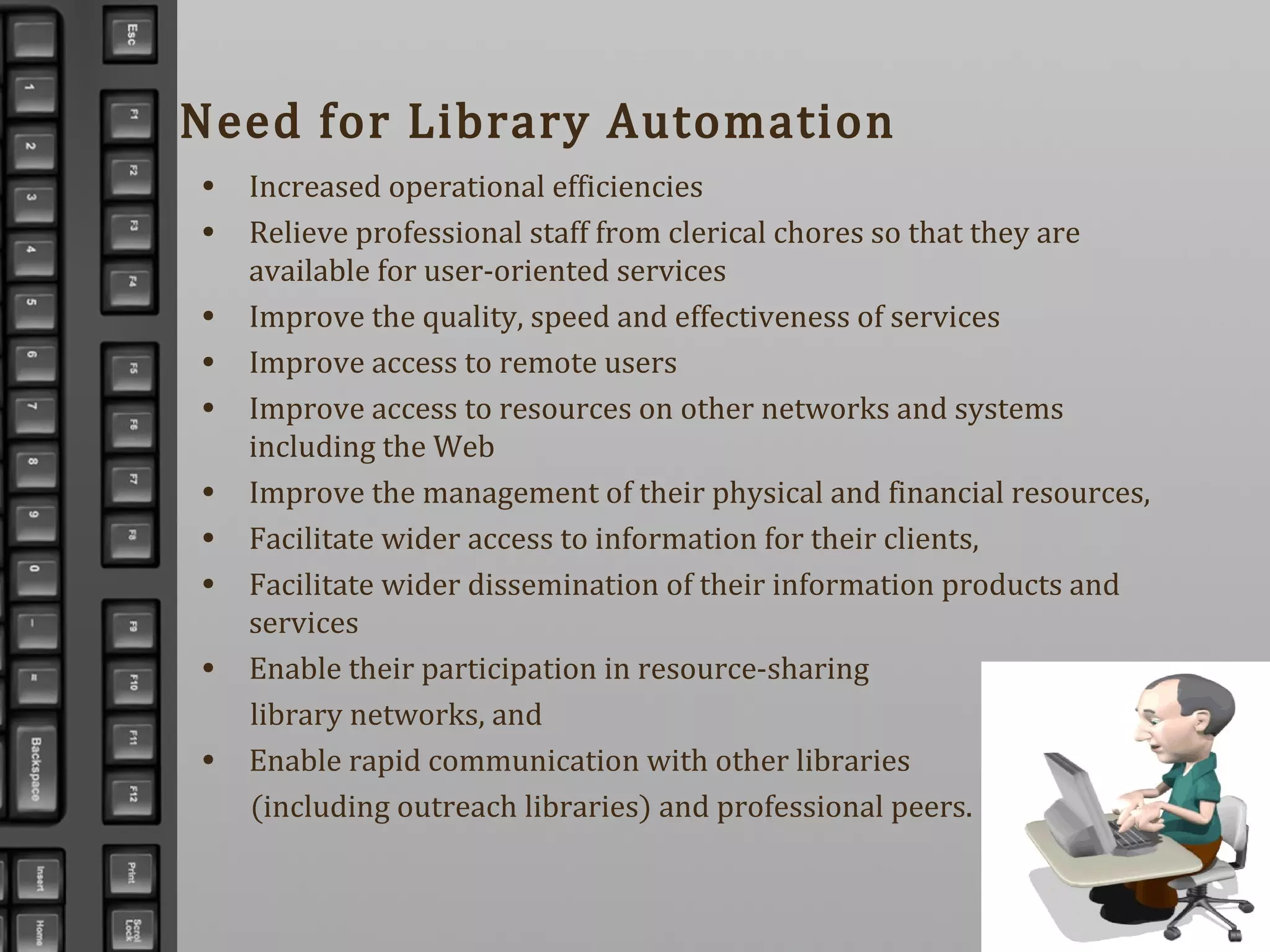 Need for Library Automation
• Increased operational efficiencies
• Relieve professional staff from clerical chores so that they are
available for user-oriented services
• Improve the quality, speed and effectiveness of services
• Improve access to remote users
• Improve access to resources on other networks and systems
including the Web
• Improve the management of their physical and financial resources,
• Facilitate wider access to information for their clients,
• Facilitate wider dissemination of their information products and
services
• Enable their participation in resource-sharing
library networks, and
• Enable rapid communication with other libraries
(including outreach libraries) and professional peers.
 