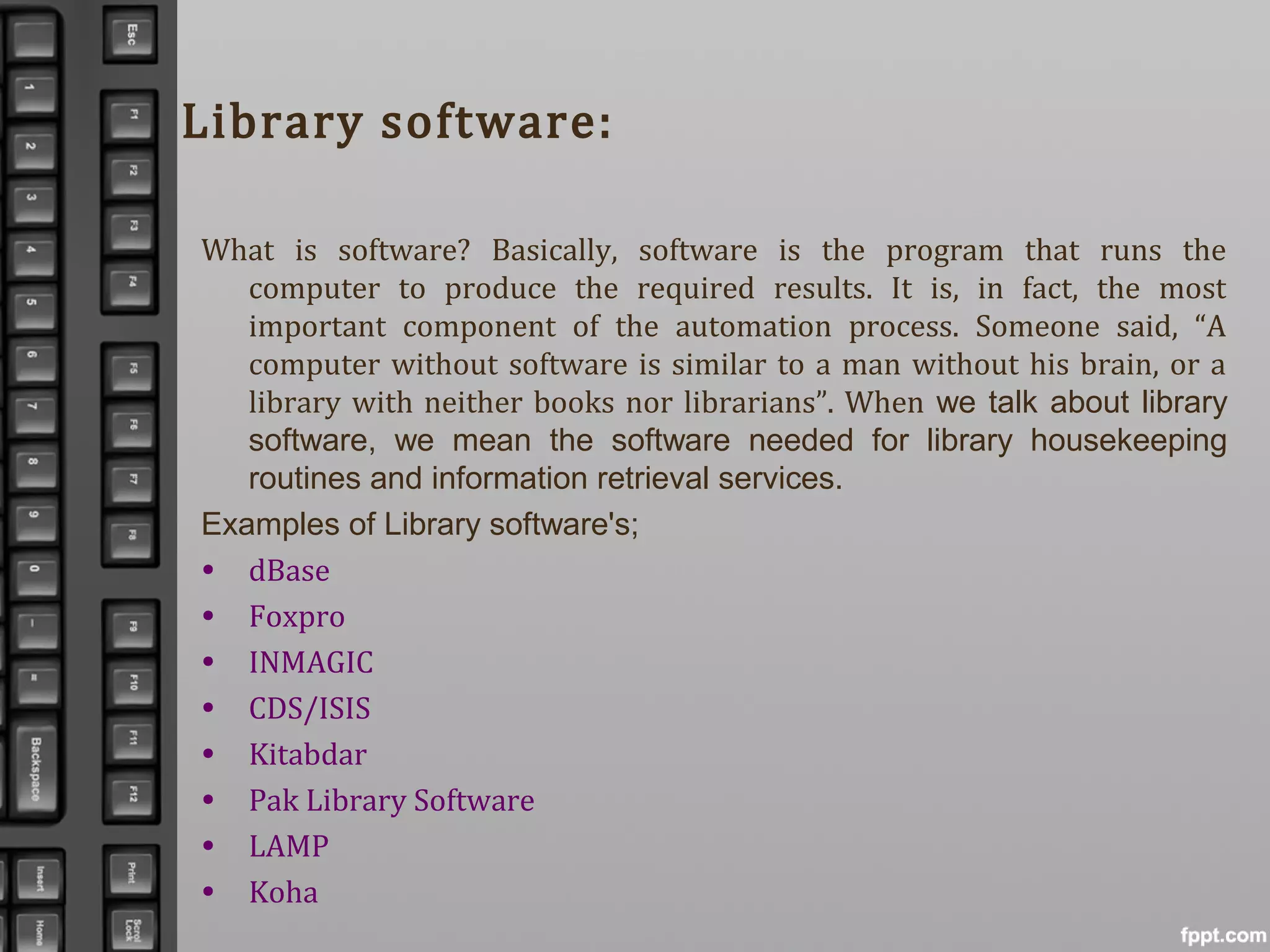Library software:
What is software? Basically, software is the program that runs the
computer to produce the required results. It is, in fact, the most
important component of the automation process. Someone said, “A
computer without software is similar to a man without his brain, or a
library with neither books nor librarians”. When we talk about library
software, we mean the software needed for library housekeeping
routines and information retrieval services.
Examples of Library software's;
• dBase
• Foxpro
• INMAGIC
• CDS/ISIS
• Kitabdar
• Pak Library Software
• LAMP
• Koha
 