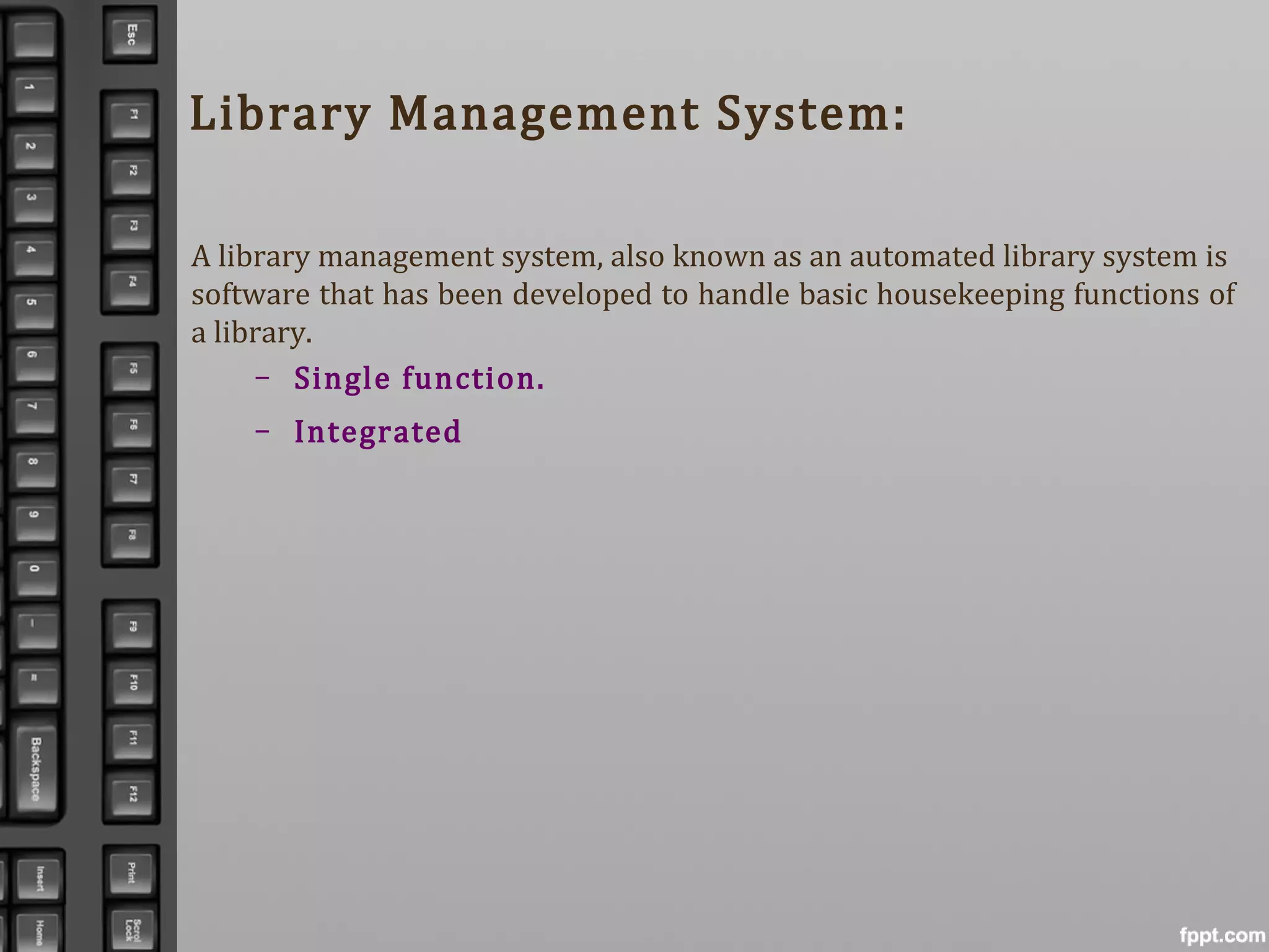 Library Management System:
A library management system, also known as an automated library system is
software that has been developed to handle basic housekeeping functions of
a library.
– Single function.
– Integrated
 