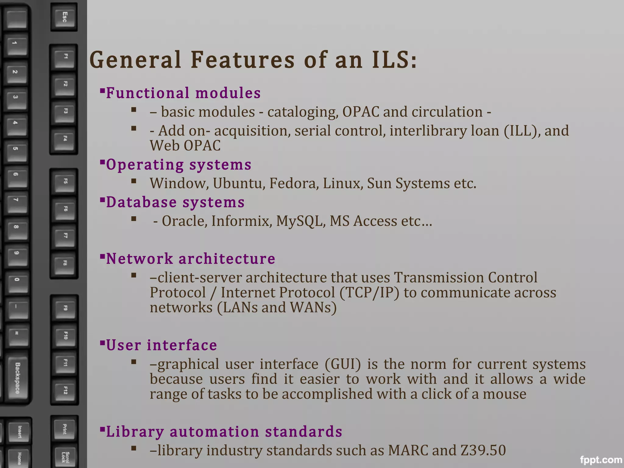 General Features of an ILS:
Functional modules
 – basic modules - cataloging, OPAC and circulation -
 - Add on- acquisition, serial control, interlibrary loan (ILL), and
Web OPAC
Operating systems
 Window, Ubuntu, Fedora, Linux, Sun Systems etc.
Database systems
 - Oracle, Informix, MySQL, MS Access etc…
Network architecture
 –client-server architecture that uses Transmission Control
Protocol / Internet Protocol (TCP/IP) to communicate across
networks (LANs and WANs)
User interface
 –graphical user interface (GUI) is the norm for current systems
because users find it easier to work with and it allows a wide
range of tasks to be accomplished with a click of a mouse
Library automation standards
 –library industry standards such as MARC and Z39.50
 